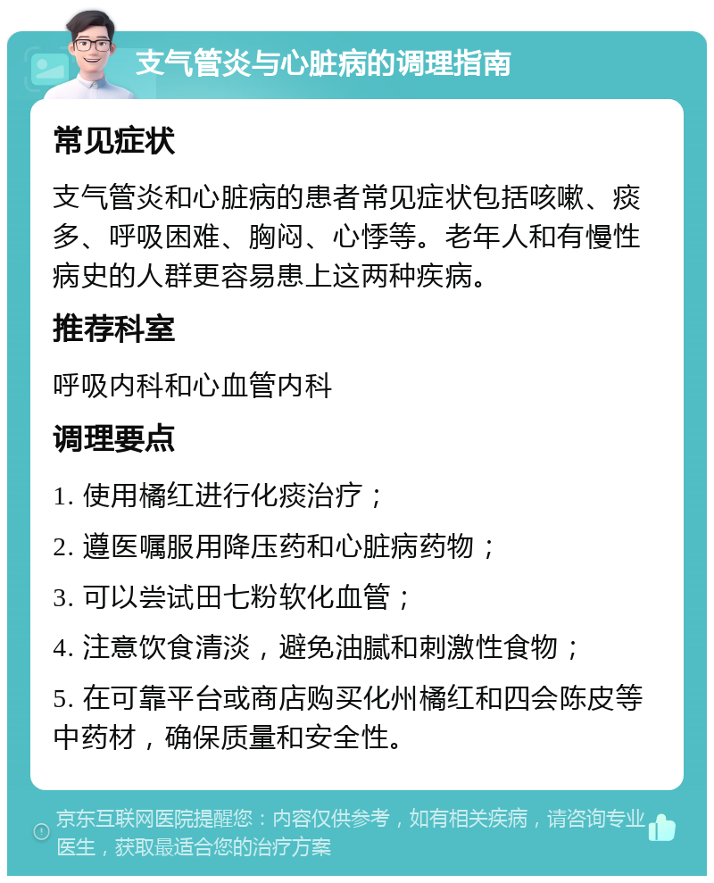 支气管炎与心脏病的调理指南 常见症状 支气管炎和心脏病的患者常见症状包括咳嗽、痰多、呼吸困难、胸闷、心悸等。老年人和有慢性病史的人群更容易患上这两种疾病。 推荐科室 呼吸内科和心血管内科 调理要点 1. 使用橘红进行化痰治疗； 2. 遵医嘱服用降压药和心脏病药物； 3. 可以尝试田七粉软化血管； 4. 注意饮食清淡，避免油腻和刺激性食物； 5. 在可靠平台或商店购买化州橘红和四会陈皮等中药材，确保质量和安全性。