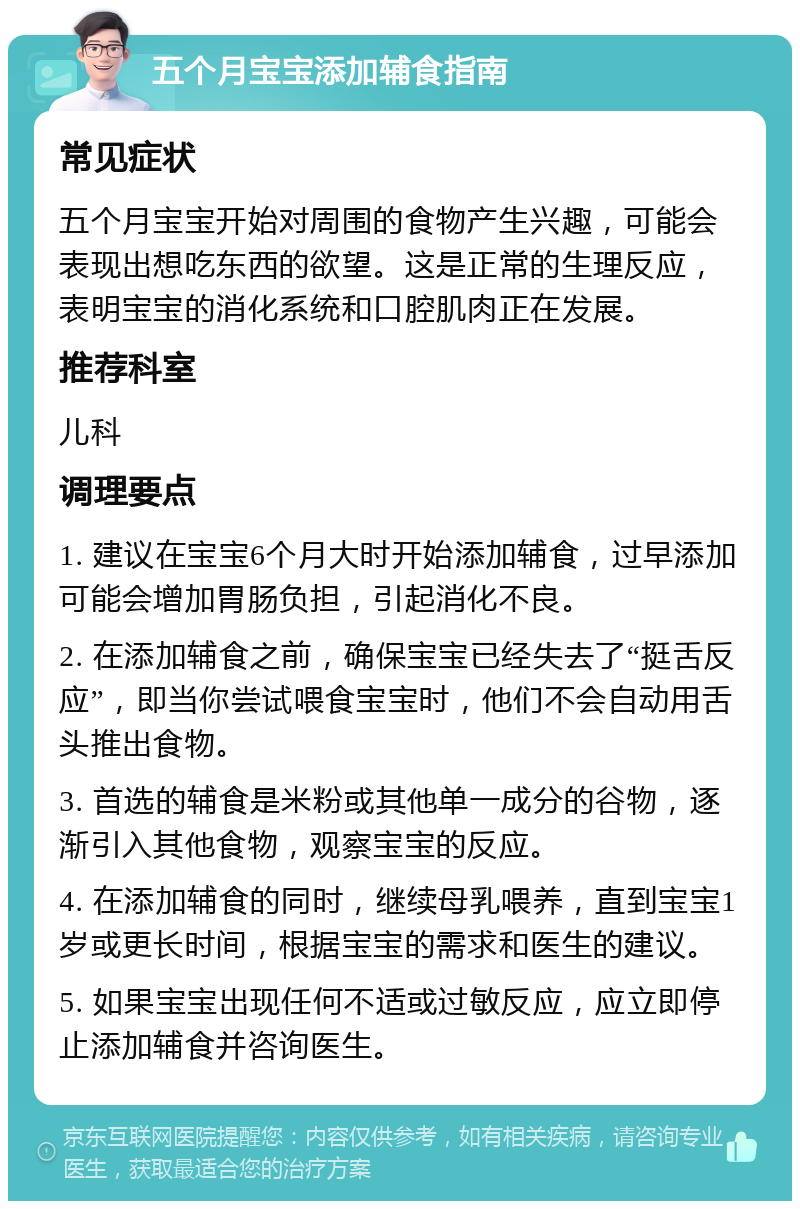 五个月宝宝添加辅食指南 常见症状 五个月宝宝开始对周围的食物产生兴趣，可能会表现出想吃东西的欲望。这是正常的生理反应，表明宝宝的消化系统和口腔肌肉正在发展。 推荐科室 儿科 调理要点 1. 建议在宝宝6个月大时开始添加辅食，过早添加可能会增加胃肠负担，引起消化不良。 2. 在添加辅食之前，确保宝宝已经失去了“挺舌反应”，即当你尝试喂食宝宝时，他们不会自动用舌头推出食物。 3. 首选的辅食是米粉或其他单一成分的谷物，逐渐引入其他食物，观察宝宝的反应。 4. 在添加辅食的同时，继续母乳喂养，直到宝宝1岁或更长时间，根据宝宝的需求和医生的建议。 5. 如果宝宝出现任何不适或过敏反应，应立即停止添加辅食并咨询医生。