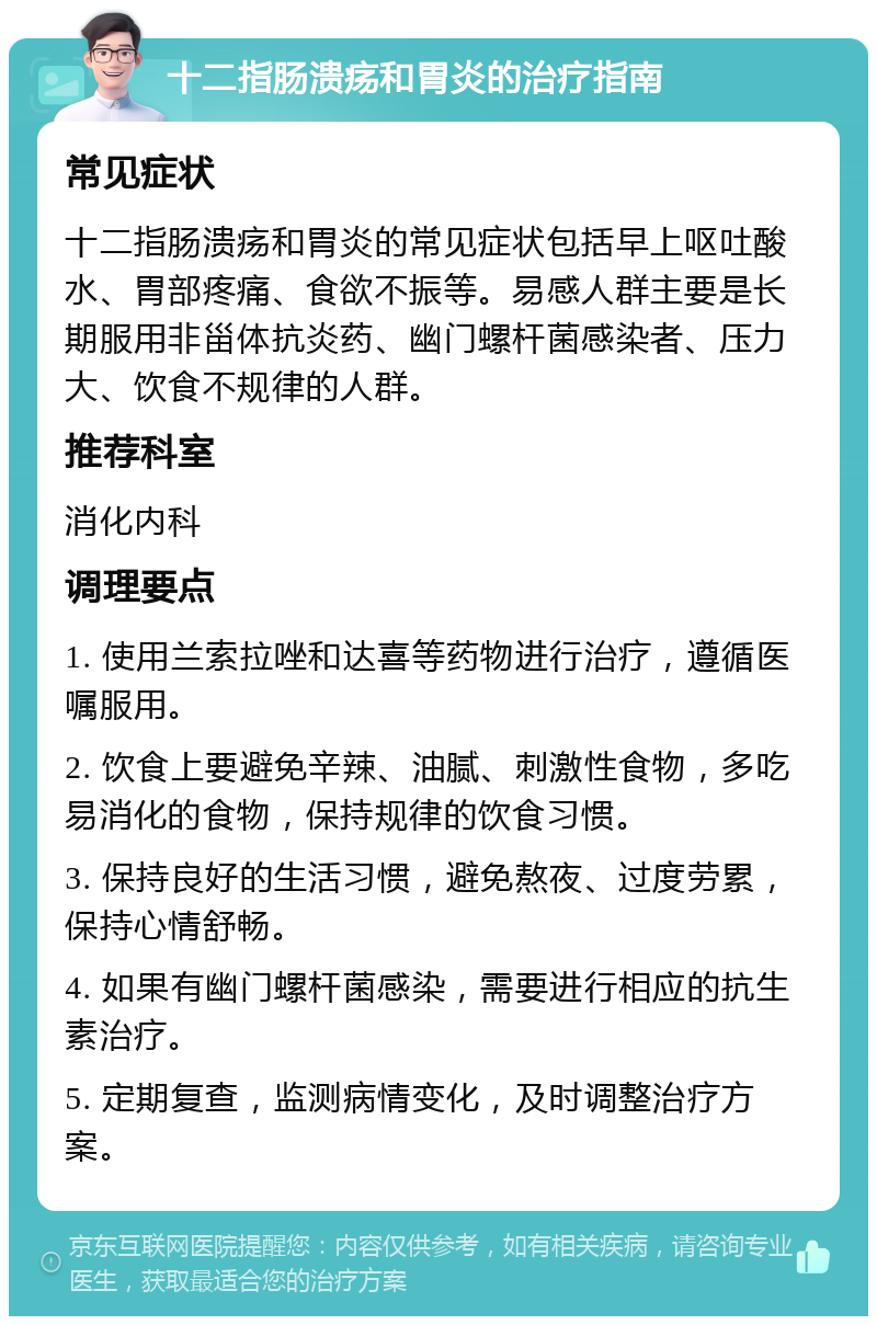 十二指肠溃疡和胃炎的治疗指南 常见症状 十二指肠溃疡和胃炎的常见症状包括早上呕吐酸水、胃部疼痛、食欲不振等。易感人群主要是长期服用非甾体抗炎药、幽门螺杆菌感染者、压力大、饮食不规律的人群。 推荐科室 消化内科 调理要点 1. 使用兰索拉唑和达喜等药物进行治疗，遵循医嘱服用。 2. 饮食上要避免辛辣、油腻、刺激性食物，多吃易消化的食物，保持规律的饮食习惯。 3. 保持良好的生活习惯，避免熬夜、过度劳累，保持心情舒畅。 4. 如果有幽门螺杆菌感染，需要进行相应的抗生素治疗。 5. 定期复查，监测病情变化，及时调整治疗方案。