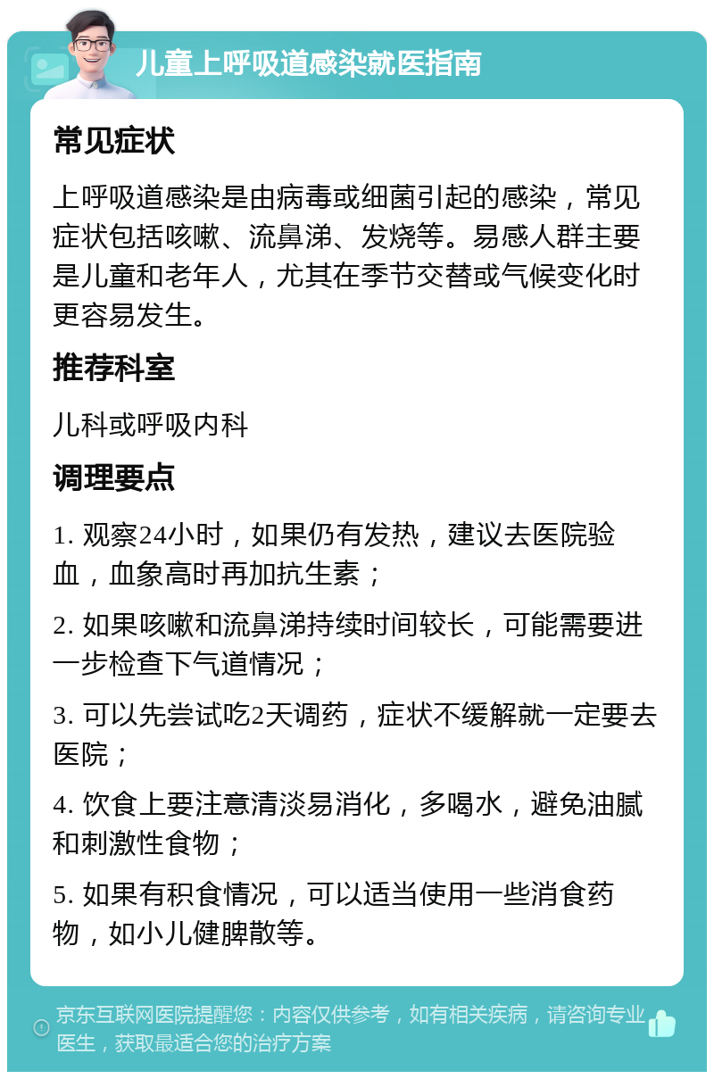 儿童上呼吸道感染就医指南 常见症状 上呼吸道感染是由病毒或细菌引起的感染，常见症状包括咳嗽、流鼻涕、发烧等。易感人群主要是儿童和老年人，尤其在季节交替或气候变化时更容易发生。 推荐科室 儿科或呼吸内科 调理要点 1. 观察24小时，如果仍有发热，建议去医院验血，血象高时再加抗生素； 2. 如果咳嗽和流鼻涕持续时间较长，可能需要进一步检查下气道情况； 3. 可以先尝试吃2天调药，症状不缓解就一定要去医院； 4. 饮食上要注意清淡易消化，多喝水，避免油腻和刺激性食物； 5. 如果有积食情况，可以适当使用一些消食药物，如小儿健脾散等。