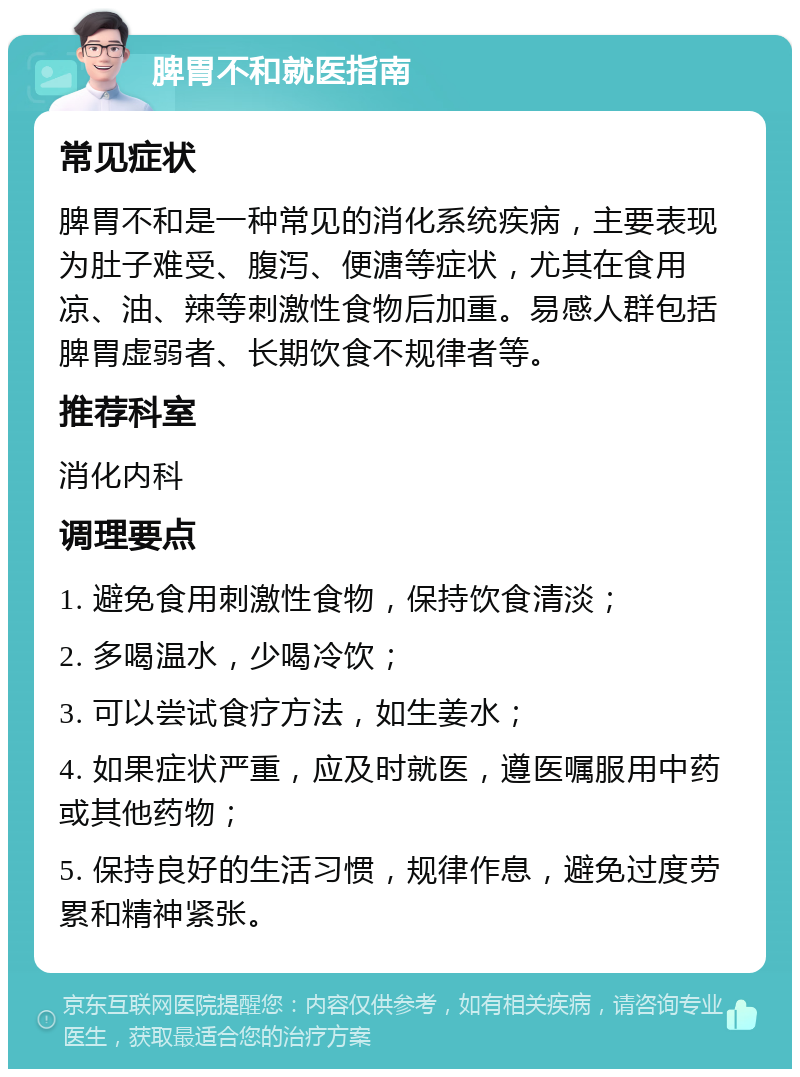 脾胃不和就医指南 常见症状 脾胃不和是一种常见的消化系统疾病，主要表现为肚子难受、腹泻、便溏等症状，尤其在食用凉、油、辣等刺激性食物后加重。易感人群包括脾胃虚弱者、长期饮食不规律者等。 推荐科室 消化内科 调理要点 1. 避免食用刺激性食物，保持饮食清淡； 2. 多喝温水，少喝冷饮； 3. 可以尝试食疗方法，如生姜水； 4. 如果症状严重，应及时就医，遵医嘱服用中药或其他药物； 5. 保持良好的生活习惯，规律作息，避免过度劳累和精神紧张。