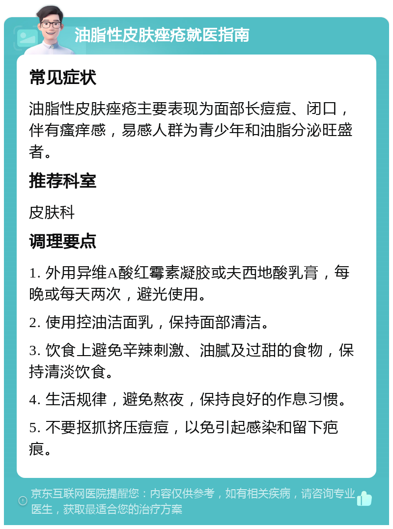 油脂性皮肤痤疮就医指南 常见症状 油脂性皮肤痤疮主要表现为面部长痘痘、闭口，伴有瘙痒感，易感人群为青少年和油脂分泌旺盛者。 推荐科室 皮肤科 调理要点 1. 外用异维A酸红霉素凝胶或夫西地酸乳膏，每晚或每天两次，避光使用。 2. 使用控油洁面乳，保持面部清洁。 3. 饮食上避免辛辣刺激、油腻及过甜的食物，保持清淡饮食。 4. 生活规律，避免熬夜，保持良好的作息习惯。 5. 不要抠抓挤压痘痘，以免引起感染和留下疤痕。