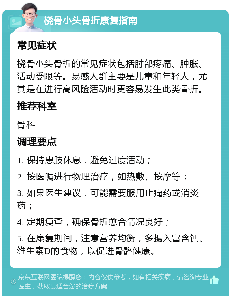 桡骨小头骨折康复指南 常见症状 桡骨小头骨折的常见症状包括肘部疼痛、肿胀、活动受限等。易感人群主要是儿童和年轻人，尤其是在进行高风险活动时更容易发生此类骨折。 推荐科室 骨科 调理要点 1. 保持患肢休息，避免过度活动； 2. 按医嘱进行物理治疗，如热敷、按摩等； 3. 如果医生建议，可能需要服用止痛药或消炎药； 4. 定期复查，确保骨折愈合情况良好； 5. 在康复期间，注意营养均衡，多摄入富含钙、维生素D的食物，以促进骨骼健康。