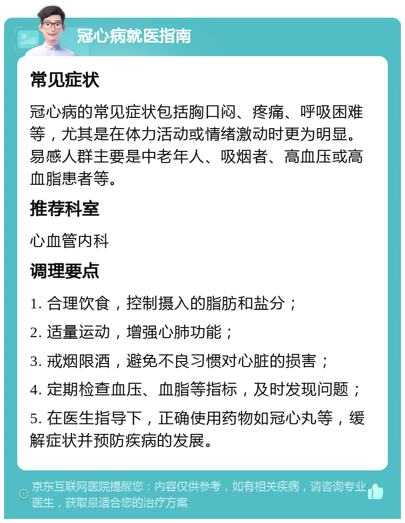 冠心病就医指南 常见症状 冠心病的常见症状包括胸口闷、疼痛、呼吸困难等，尤其是在体力活动或情绪激动时更为明显。易感人群主要是中老年人、吸烟者、高血压或高血脂患者等。 推荐科室 心血管内科 调理要点 1. 合理饮食，控制摄入的脂肪和盐分； 2. 适量运动，增强心肺功能； 3. 戒烟限酒，避免不良习惯对心脏的损害； 4. 定期检查血压、血脂等指标，及时发现问题； 5. 在医生指导下，正确使用药物如冠心丸等，缓解症状并预防疾病的发展。