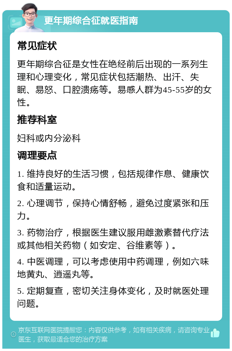 更年期综合征就医指南 常见症状 更年期综合征是女性在绝经前后出现的一系列生理和心理变化，常见症状包括潮热、出汗、失眠、易怒、口腔溃疡等。易感人群为45-55岁的女性。 推荐科室 妇科或内分泌科 调理要点 1. 维持良好的生活习惯，包括规律作息、健康饮食和适量运动。 2. 心理调节，保持心情舒畅，避免过度紧张和压力。 3. 药物治疗，根据医生建议服用雌激素替代疗法或其他相关药物（如安定、谷维素等）。 4. 中医调理，可以考虑使用中药调理，例如六味地黄丸、逍遥丸等。 5. 定期复查，密切关注身体变化，及时就医处理问题。