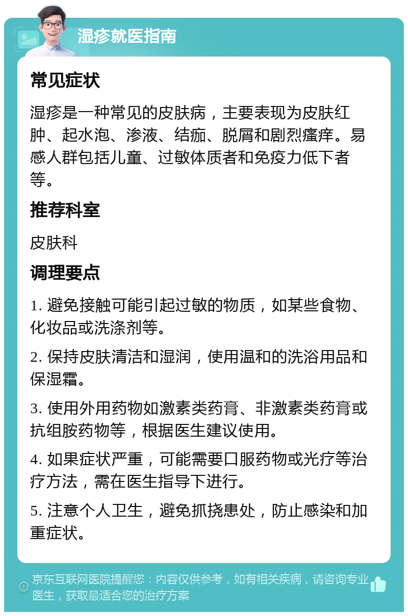 湿疹就医指南 常见症状 湿疹是一种常见的皮肤病，主要表现为皮肤红肿、起水泡、渗液、结痂、脱屑和剧烈瘙痒。易感人群包括儿童、过敏体质者和免疫力低下者等。 推荐科室 皮肤科 调理要点 1. 避免接触可能引起过敏的物质，如某些食物、化妆品或洗涤剂等。 2. 保持皮肤清洁和湿润，使用温和的洗浴用品和保湿霜。 3. 使用外用药物如激素类药膏、非激素类药膏或抗组胺药物等，根据医生建议使用。 4. 如果症状严重，可能需要口服药物或光疗等治疗方法，需在医生指导下进行。 5. 注意个人卫生，避免抓挠患处，防止感染和加重症状。