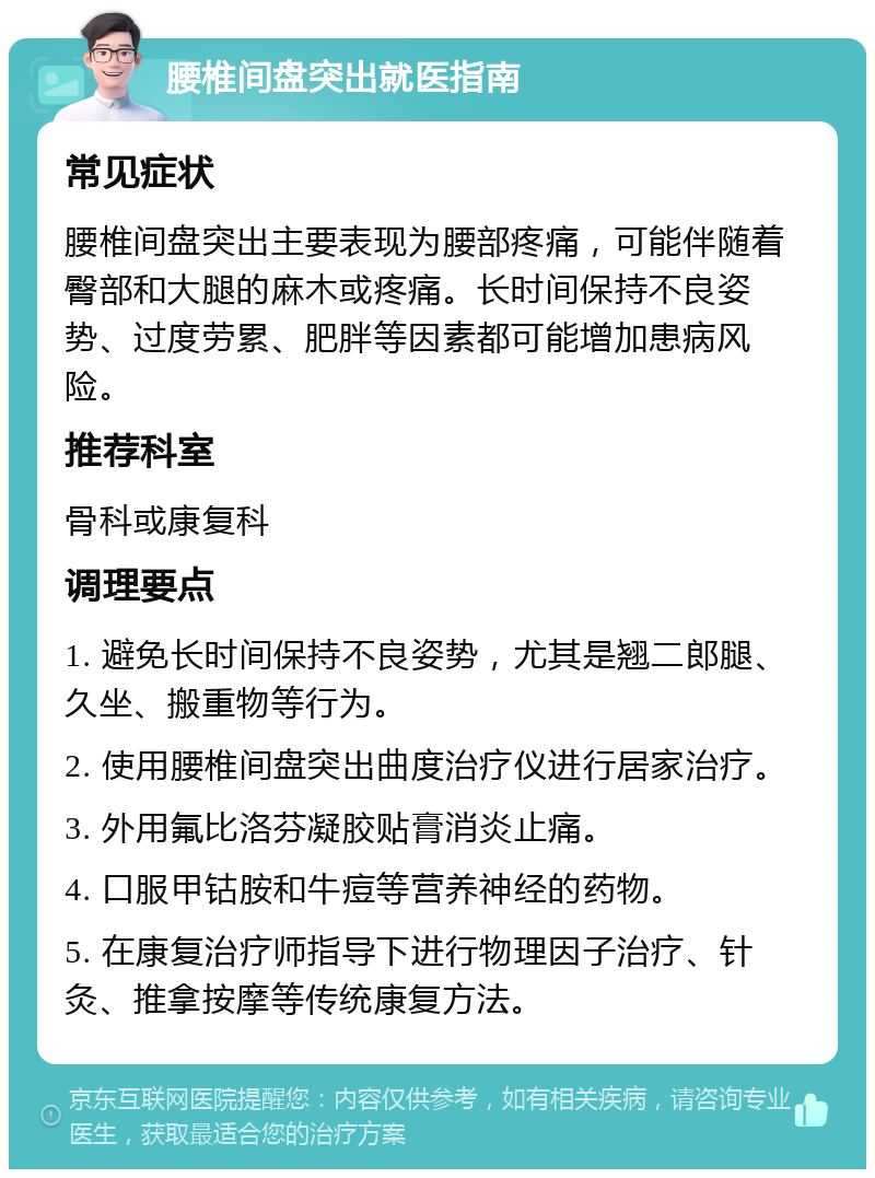 腰椎间盘突出就医指南 常见症状 腰椎间盘突出主要表现为腰部疼痛，可能伴随着臀部和大腿的麻木或疼痛。长时间保持不良姿势、过度劳累、肥胖等因素都可能增加患病风险。 推荐科室 骨科或康复科 调理要点 1. 避免长时间保持不良姿势，尤其是翘二郎腿、久坐、搬重物等行为。 2. 使用腰椎间盘突出曲度治疗仪进行居家治疗。 3. 外用氟比洛芬凝胶贴膏消炎止痛。 4. 口服甲钴胺和牛痘等营养神经的药物。 5. 在康复治疗师指导下进行物理因子治疗、针灸、推拿按摩等传统康复方法。