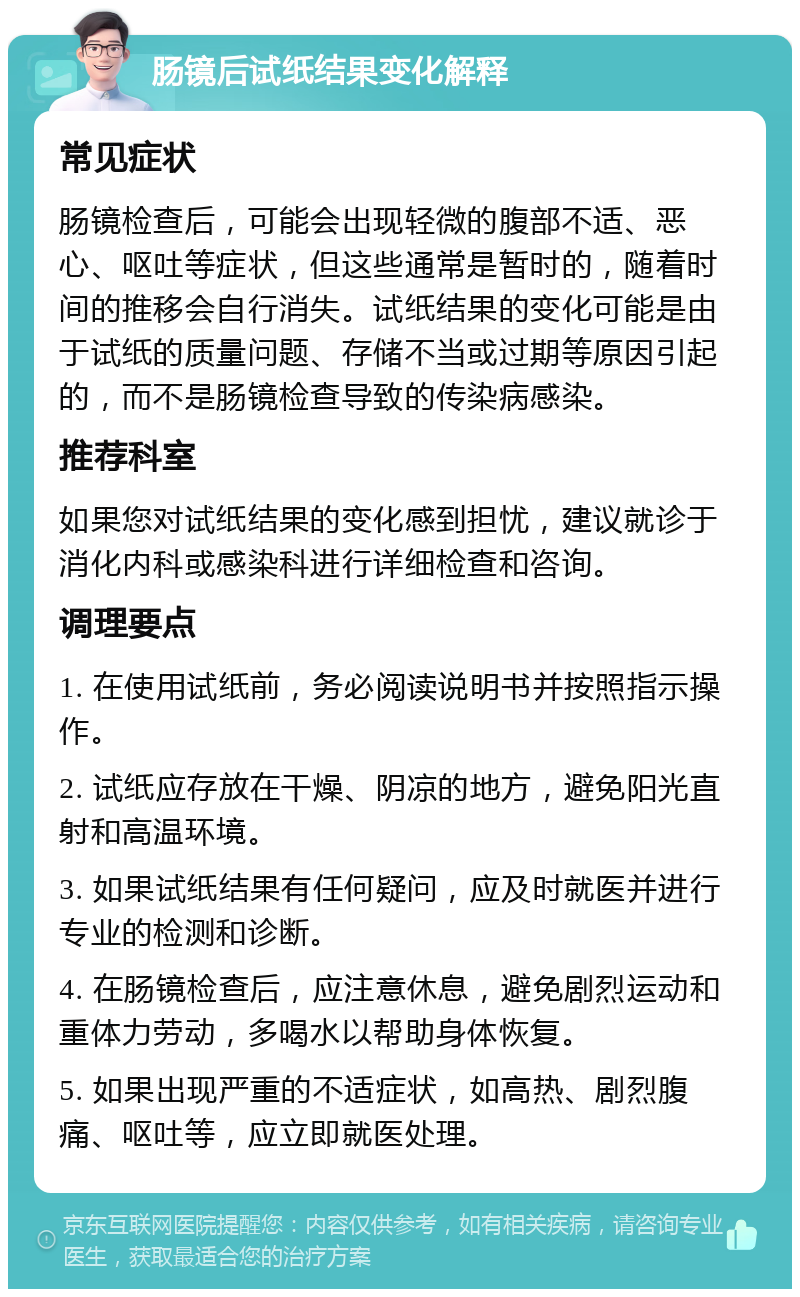 肠镜后试纸结果变化解释 常见症状 肠镜检查后，可能会出现轻微的腹部不适、恶心、呕吐等症状，但这些通常是暂时的，随着时间的推移会自行消失。试纸结果的变化可能是由于试纸的质量问题、存储不当或过期等原因引起的，而不是肠镜检查导致的传染病感染。 推荐科室 如果您对试纸结果的变化感到担忧，建议就诊于消化内科或感染科进行详细检查和咨询。 调理要点 1. 在使用试纸前，务必阅读说明书并按照指示操作。 2. 试纸应存放在干燥、阴凉的地方，避免阳光直射和高温环境。 3. 如果试纸结果有任何疑问，应及时就医并进行专业的检测和诊断。 4. 在肠镜检查后，应注意休息，避免剧烈运动和重体力劳动，多喝水以帮助身体恢复。 5. 如果出现严重的不适症状，如高热、剧烈腹痛、呕吐等，应立即就医处理。