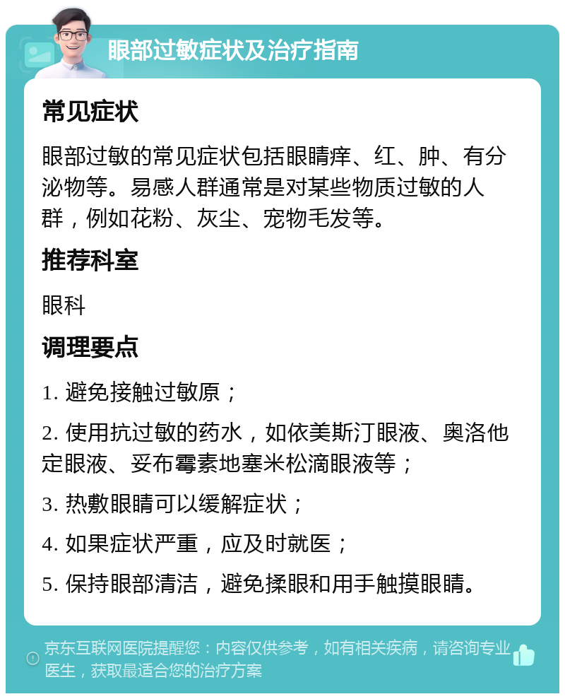 眼部过敏症状及治疗指南 常见症状 眼部过敏的常见症状包括眼睛痒、红、肿、有分泌物等。易感人群通常是对某些物质过敏的人群，例如花粉、灰尘、宠物毛发等。 推荐科室 眼科 调理要点 1. 避免接触过敏原； 2. 使用抗过敏的药水，如依美斯汀眼液、奥洛他定眼液、妥布霉素地塞米松滴眼液等； 3. 热敷眼睛可以缓解症状； 4. 如果症状严重，应及时就医； 5. 保持眼部清洁，避免揉眼和用手触摸眼睛。