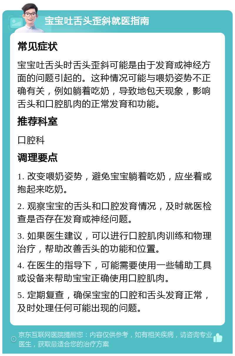 宝宝吐舌头歪斜就医指南 常见症状 宝宝吐舌头时舌头歪斜可能是由于发育或神经方面的问题引起的。这种情况可能与喂奶姿势不正确有关，例如躺着吃奶，导致地包天现象，影响舌头和口腔肌肉的正常发育和功能。 推荐科室 口腔科 调理要点 1. 改变喂奶姿势，避免宝宝躺着吃奶，应坐着或抱起来吃奶。 2. 观察宝宝的舌头和口腔发育情况，及时就医检查是否存在发育或神经问题。 3. 如果医生建议，可以进行口腔肌肉训练和物理治疗，帮助改善舌头的功能和位置。 4. 在医生的指导下，可能需要使用一些辅助工具或设备来帮助宝宝正确使用口腔肌肉。 5. 定期复查，确保宝宝的口腔和舌头发育正常，及时处理任何可能出现的问题。