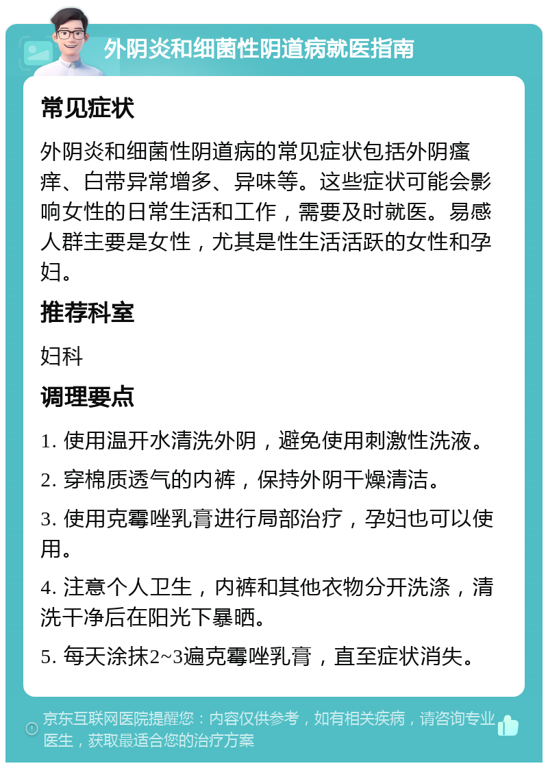 外阴炎和细菌性阴道病就医指南 常见症状 外阴炎和细菌性阴道病的常见症状包括外阴瘙痒、白带异常增多、异味等。这些症状可能会影响女性的日常生活和工作，需要及时就医。易感人群主要是女性，尤其是性生活活跃的女性和孕妇。 推荐科室 妇科 调理要点 1. 使用温开水清洗外阴，避免使用刺激性洗液。 2. 穿棉质透气的内裤，保持外阴干燥清洁。 3. 使用克霉唑乳膏进行局部治疗，孕妇也可以使用。 4. 注意个人卫生，内裤和其他衣物分开洗涤，清洗干净后在阳光下暴晒。 5. 每天涂抹2~3遍克霉唑乳膏，直至症状消失。