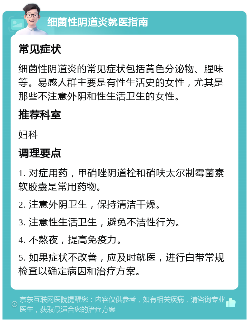 细菌性阴道炎就医指南 常见症状 细菌性阴道炎的常见症状包括黄色分泌物、腥味等。易感人群主要是有性生活史的女性，尤其是那些不注意外阴和性生活卫生的女性。 推荐科室 妇科 调理要点 1. 对症用药，甲硝唑阴道栓和硝呋太尔制霉菌素软胶囊是常用药物。 2. 注意外阴卫生，保持清洁干燥。 3. 注意性生活卫生，避免不洁性行为。 4. 不熬夜，提高免疫力。 5. 如果症状不改善，应及时就医，进行白带常规检查以确定病因和治疗方案。