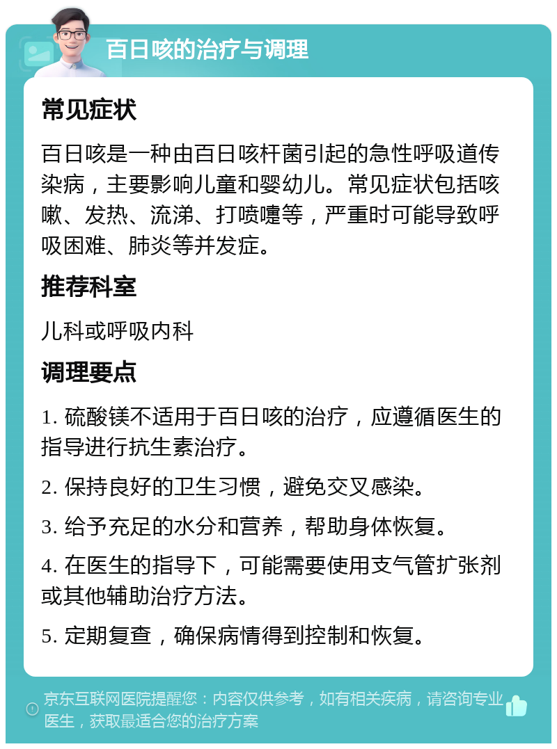 百日咳的治疗与调理 常见症状 百日咳是一种由百日咳杆菌引起的急性呼吸道传染病，主要影响儿童和婴幼儿。常见症状包括咳嗽、发热、流涕、打喷嚏等，严重时可能导致呼吸困难、肺炎等并发症。 推荐科室 儿科或呼吸内科 调理要点 1. 硫酸镁不适用于百日咳的治疗，应遵循医生的指导进行抗生素治疗。 2. 保持良好的卫生习惯，避免交叉感染。 3. 给予充足的水分和营养，帮助身体恢复。 4. 在医生的指导下，可能需要使用支气管扩张剂或其他辅助治疗方法。 5. 定期复查，确保病情得到控制和恢复。