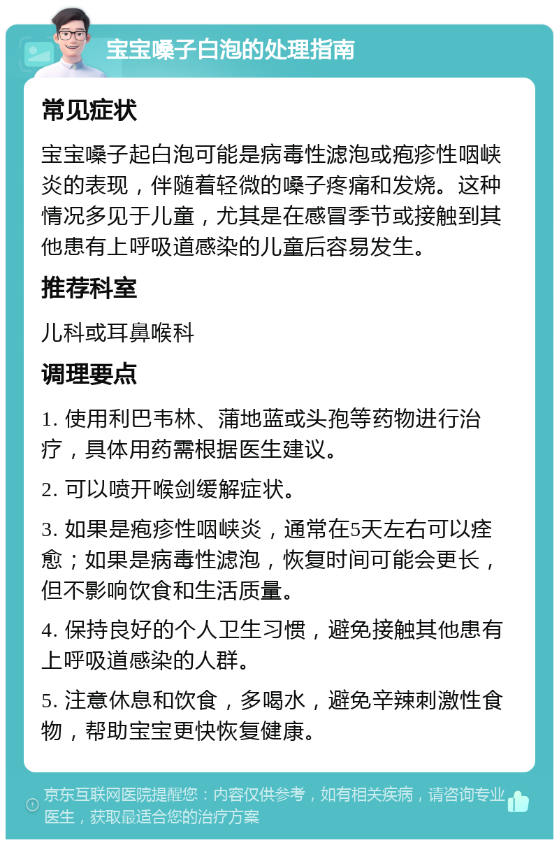 宝宝嗓子白泡的处理指南 常见症状 宝宝嗓子起白泡可能是病毒性滤泡或疱疹性咽峡炎的表现，伴随着轻微的嗓子疼痛和发烧。这种情况多见于儿童，尤其是在感冒季节或接触到其他患有上呼吸道感染的儿童后容易发生。 推荐科室 儿科或耳鼻喉科 调理要点 1. 使用利巴韦林、蒲地蓝或头孢等药物进行治疗，具体用药需根据医生建议。 2. 可以喷开喉剑缓解症状。 3. 如果是疱疹性咽峡炎，通常在5天左右可以痊愈；如果是病毒性滤泡，恢复时间可能会更长，但不影响饮食和生活质量。 4. 保持良好的个人卫生习惯，避免接触其他患有上呼吸道感染的人群。 5. 注意休息和饮食，多喝水，避免辛辣刺激性食物，帮助宝宝更快恢复健康。