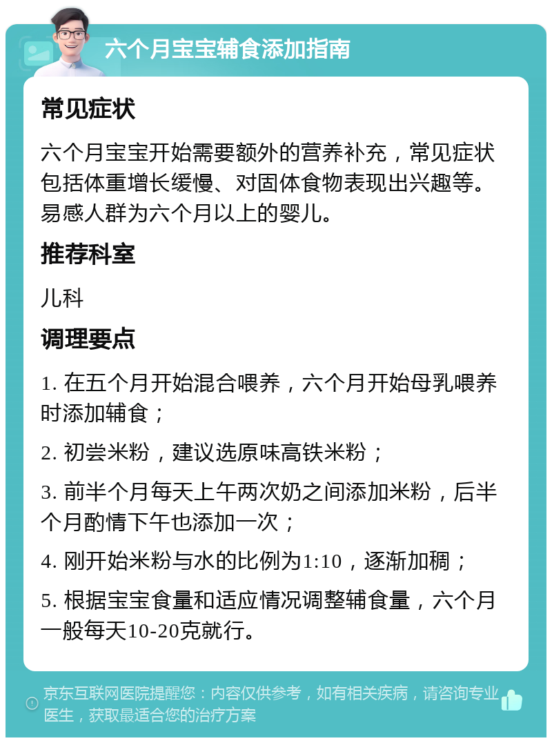 六个月宝宝辅食添加指南 常见症状 六个月宝宝开始需要额外的营养补充，常见症状包括体重增长缓慢、对固体食物表现出兴趣等。易感人群为六个月以上的婴儿。 推荐科室 儿科 调理要点 1. 在五个月开始混合喂养，六个月开始母乳喂养时添加辅食； 2. 初尝米粉，建议选原味高铁米粉； 3. 前半个月每天上午两次奶之间添加米粉，后半个月酌情下午也添加一次； 4. 刚开始米粉与水的比例为1:10，逐渐加稠； 5. 根据宝宝食量和适应情况调整辅食量，六个月一般每天10-20克就行。