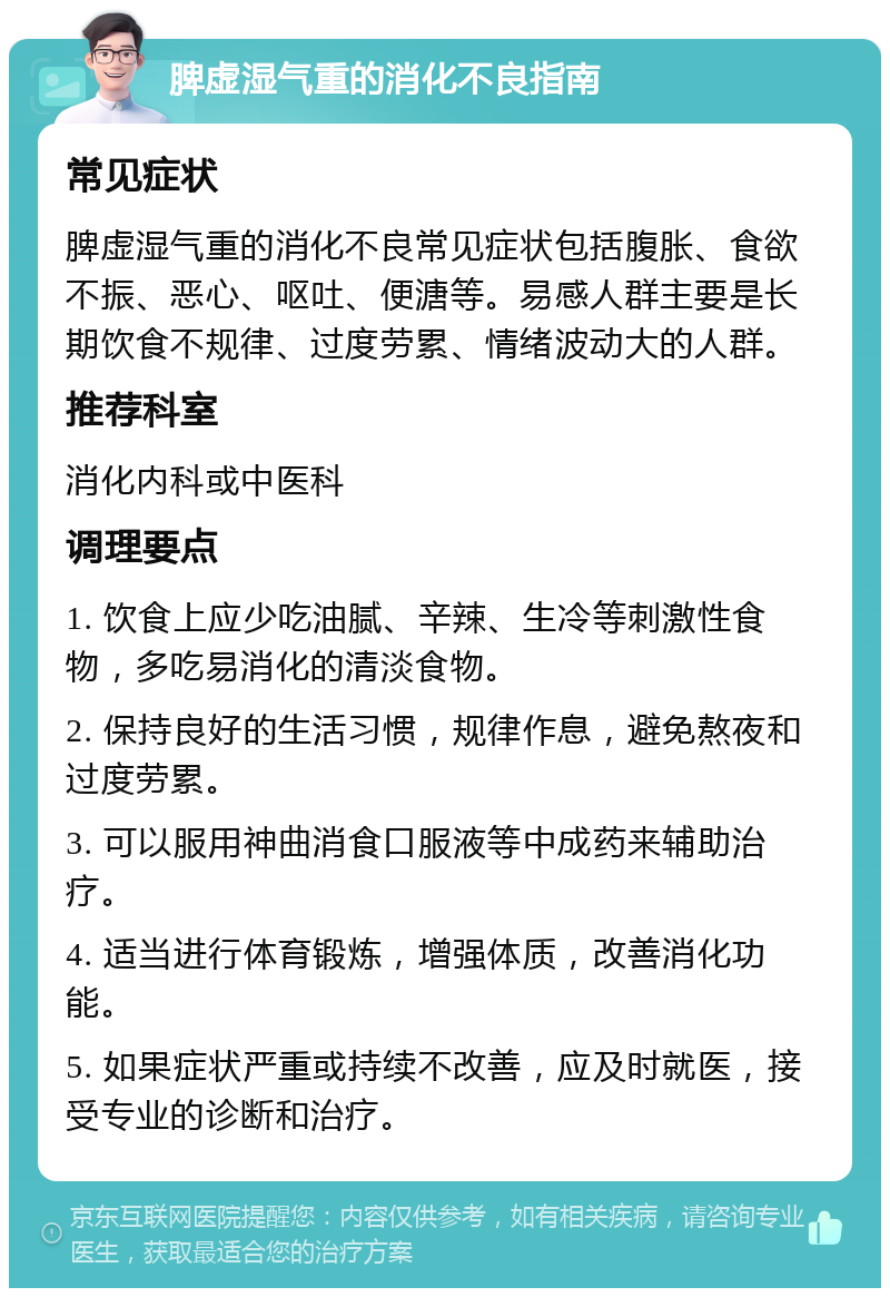 脾虚湿气重的消化不良指南 常见症状 脾虚湿气重的消化不良常见症状包括腹胀、食欲不振、恶心、呕吐、便溏等。易感人群主要是长期饮食不规律、过度劳累、情绪波动大的人群。 推荐科室 消化内科或中医科 调理要点 1. 饮食上应少吃油腻、辛辣、生冷等刺激性食物，多吃易消化的清淡食物。 2. 保持良好的生活习惯，规律作息，避免熬夜和过度劳累。 3. 可以服用神曲消食口服液等中成药来辅助治疗。 4. 适当进行体育锻炼，增强体质，改善消化功能。 5. 如果症状严重或持续不改善，应及时就医，接受专业的诊断和治疗。