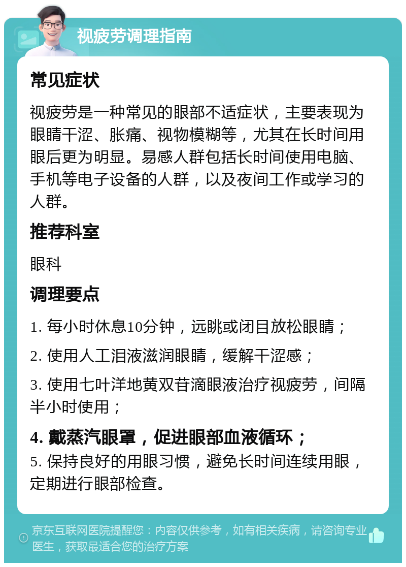 视疲劳调理指南 常见症状 视疲劳是一种常见的眼部不适症状，主要表现为眼睛干涩、胀痛、视物模糊等，尤其在长时间用眼后更为明显。易感人群包括长时间使用电脑、手机等电子设备的人群，以及夜间工作或学习的人群。 推荐科室 眼科 调理要点 1. 每小时休息10分钟，远眺或闭目放松眼睛； 2. 使用人工泪液滋润眼睛，缓解干涩感； 3. 使用七叶洋地黄双苷滴眼液治疗视疲劳，间隔半小时使用； 4. 戴蒸汽眼罩，促进眼部血液循环； 5. 保持良好的用眼习惯，避免长时间连续用眼，定期进行眼部检查。