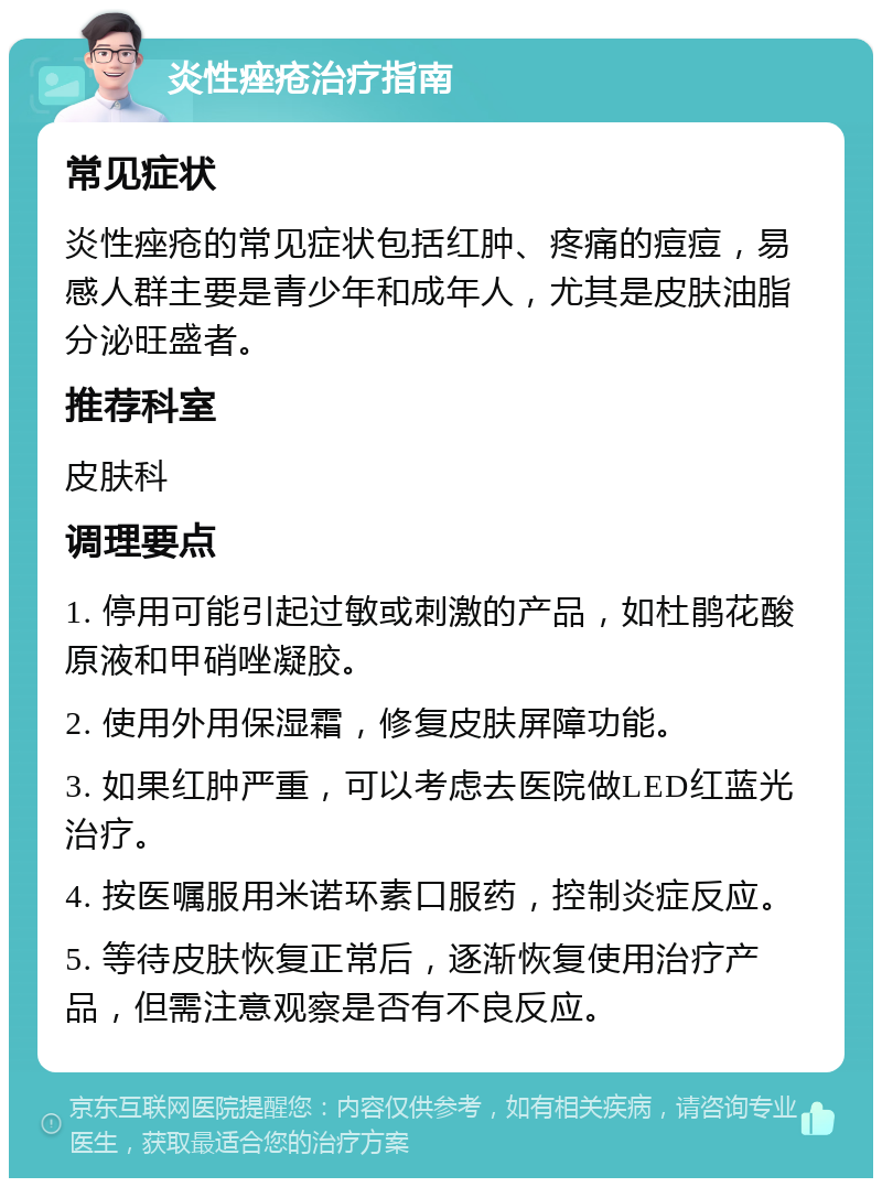 炎性痤疮治疗指南 常见症状 炎性痤疮的常见症状包括红肿、疼痛的痘痘，易感人群主要是青少年和成年人，尤其是皮肤油脂分泌旺盛者。 推荐科室 皮肤科 调理要点 1. 停用可能引起过敏或刺激的产品，如杜鹃花酸原液和甲硝唑凝胶。 2. 使用外用保湿霜，修复皮肤屏障功能。 3. 如果红肿严重，可以考虑去医院做LED红蓝光治疗。 4. 按医嘱服用米诺环素口服药，控制炎症反应。 5. 等待皮肤恢复正常后，逐渐恢复使用治疗产品，但需注意观察是否有不良反应。