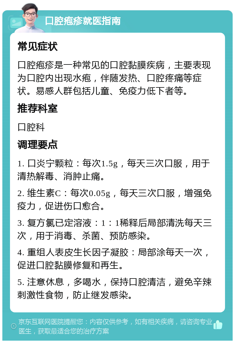 口腔疱疹就医指南 常见症状 口腔疱疹是一种常见的口腔黏膜疾病，主要表现为口腔内出现水疱，伴随发热、口腔疼痛等症状。易感人群包括儿童、免疫力低下者等。 推荐科室 口腔科 调理要点 1. 口炎宁颗粒：每次1.5g，每天三次口服，用于清热解毒、消肿止痛。 2. 维生素C：每次0.05g，每天三次口服，增强免疫力，促进伤口愈合。 3. 复方氯已定溶液：1：1稀释后局部清洗每天三次，用于消毒、杀菌、预防感染。 4. 重组人表皮生长因子凝胶：局部涂每天一次，促进口腔黏膜修复和再生。 5. 注意休息，多喝水，保持口腔清洁，避免辛辣刺激性食物，防止继发感染。