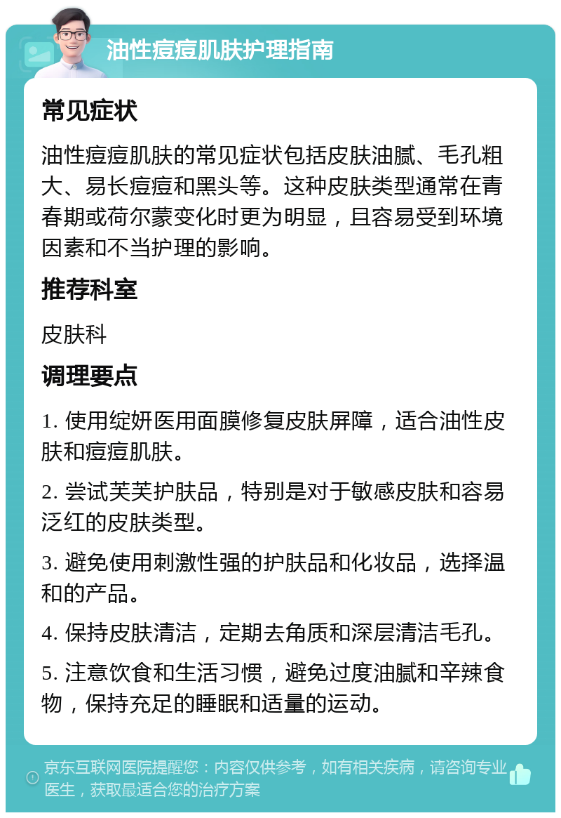 油性痘痘肌肤护理指南 常见症状 油性痘痘肌肤的常见症状包括皮肤油腻、毛孔粗大、易长痘痘和黑头等。这种皮肤类型通常在青春期或荷尔蒙变化时更为明显，且容易受到环境因素和不当护理的影响。 推荐科室 皮肤科 调理要点 1. 使用绽妍医用面膜修复皮肤屏障，适合油性皮肤和痘痘肌肤。 2. 尝试芙芙护肤品，特别是对于敏感皮肤和容易泛红的皮肤类型。 3. 避免使用刺激性强的护肤品和化妆品，选择温和的产品。 4. 保持皮肤清洁，定期去角质和深层清洁毛孔。 5. 注意饮食和生活习惯，避免过度油腻和辛辣食物，保持充足的睡眠和适量的运动。