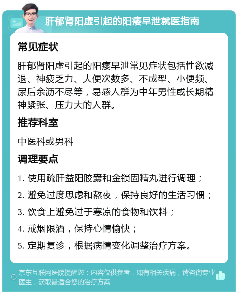 肝郁肾阳虚引起的阳痿早泄就医指南 常见症状 肝郁肾阳虚引起的阳痿早泄常见症状包括性欲减退、神疲乏力、大便次数多、不成型、小便频、尿后余沥不尽等，易感人群为中年男性或长期精神紧张、压力大的人群。 推荐科室 中医科或男科 调理要点 1. 使用疏肝益阳胶囊和金锁固精丸进行调理； 2. 避免过度思虑和熬夜，保持良好的生活习惯； 3. 饮食上避免过于寒凉的食物和饮料； 4. 戒烟限酒，保持心情愉快； 5. 定期复诊，根据病情变化调整治疗方案。