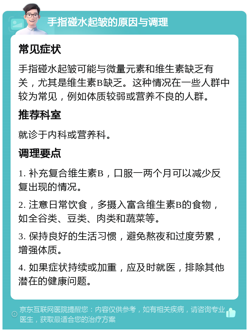 手指碰水起皱的原因与调理 常见症状 手指碰水起皱可能与微量元素和维生素缺乏有关，尤其是维生素B缺乏。这种情况在一些人群中较为常见，例如体质较弱或营养不良的人群。 推荐科室 就诊于内科或营养科。 调理要点 1. 补充复合维生素B，口服一两个月可以减少反复出现的情况。 2. 注意日常饮食，多摄入富含维生素B的食物，如全谷类、豆类、肉类和蔬菜等。 3. 保持良好的生活习惯，避免熬夜和过度劳累，增强体质。 4. 如果症状持续或加重，应及时就医，排除其他潜在的健康问题。