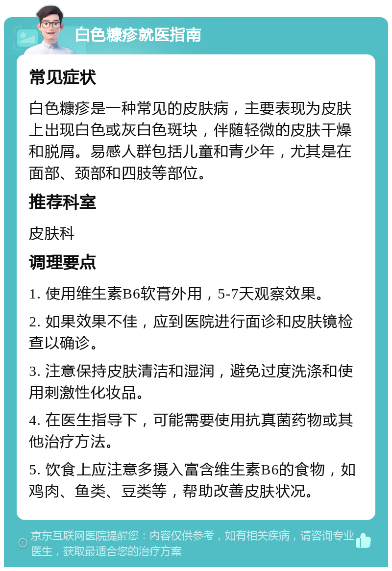 白色糠疹就医指南 常见症状 白色糠疹是一种常见的皮肤病，主要表现为皮肤上出现白色或灰白色斑块，伴随轻微的皮肤干燥和脱屑。易感人群包括儿童和青少年，尤其是在面部、颈部和四肢等部位。 推荐科室 皮肤科 调理要点 1. 使用维生素B6软膏外用，5-7天观察效果。 2. 如果效果不佳，应到医院进行面诊和皮肤镜检查以确诊。 3. 注意保持皮肤清洁和湿润，避免过度洗涤和使用刺激性化妆品。 4. 在医生指导下，可能需要使用抗真菌药物或其他治疗方法。 5. 饮食上应注意多摄入富含维生素B6的食物，如鸡肉、鱼类、豆类等，帮助改善皮肤状况。