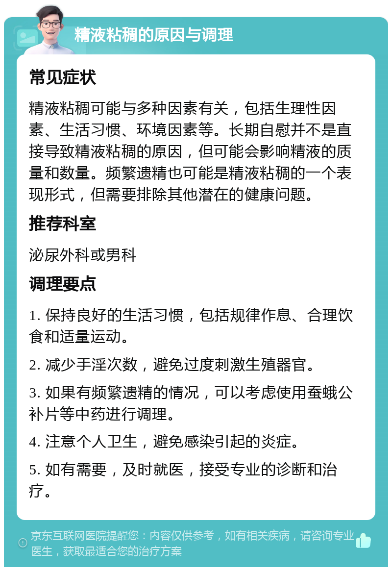 精液粘稠的原因与调理 常见症状 精液粘稠可能与多种因素有关，包括生理性因素、生活习惯、环境因素等。长期自慰并不是直接导致精液粘稠的原因，但可能会影响精液的质量和数量。频繁遗精也可能是精液粘稠的一个表现形式，但需要排除其他潜在的健康问题。 推荐科室 泌尿外科或男科 调理要点 1. 保持良好的生活习惯，包括规律作息、合理饮食和适量运动。 2. 减少手淫次数，避免过度刺激生殖器官。 3. 如果有频繁遗精的情况，可以考虑使用蚕蛾公补片等中药进行调理。 4. 注意个人卫生，避免感染引起的炎症。 5. 如有需要，及时就医，接受专业的诊断和治疗。