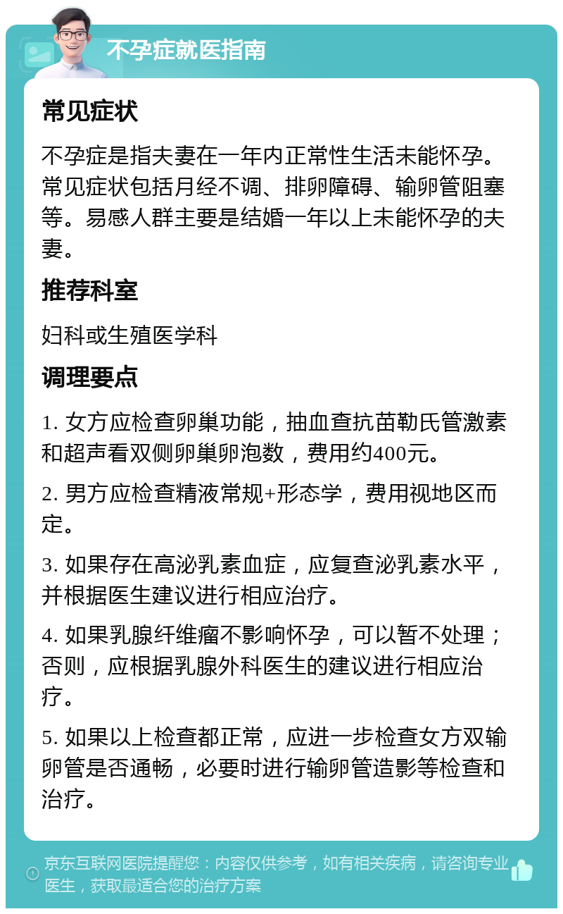 不孕症就医指南 常见症状 不孕症是指夫妻在一年内正常性生活未能怀孕。常见症状包括月经不调、排卵障碍、输卵管阻塞等。易感人群主要是结婚一年以上未能怀孕的夫妻。 推荐科室 妇科或生殖医学科 调理要点 1. 女方应检查卵巢功能，抽血查抗苗勒氏管激素和超声看双侧卵巢卵泡数，费用约400元。 2. 男方应检查精液常规+形态学，费用视地区而定。 3. 如果存在高泌乳素血症，应复查泌乳素水平，并根据医生建议进行相应治疗。 4. 如果乳腺纤维瘤不影响怀孕，可以暂不处理；否则，应根据乳腺外科医生的建议进行相应治疗。 5. 如果以上检查都正常，应进一步检查女方双输卵管是否通畅，必要时进行输卵管造影等检查和治疗。