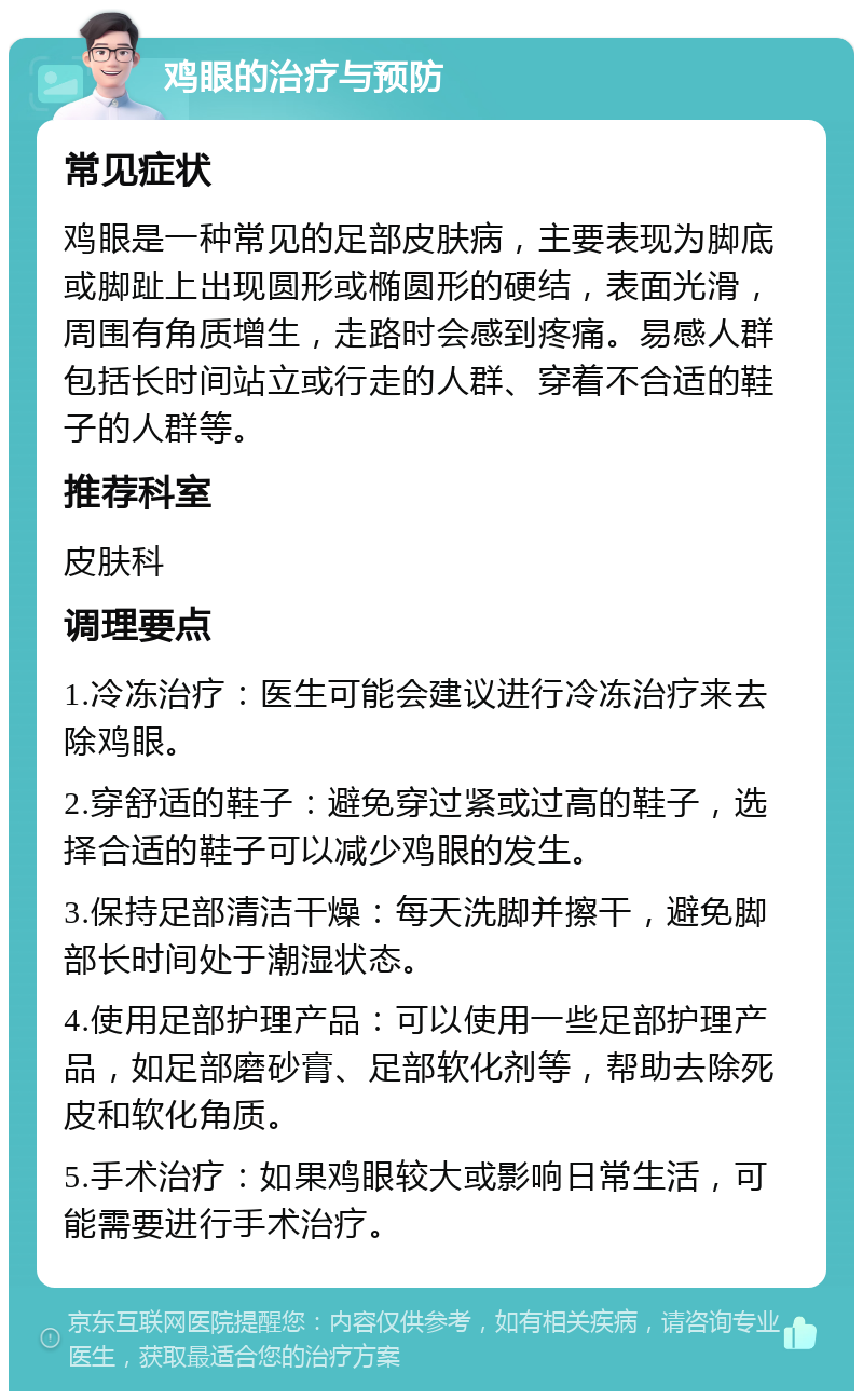 鸡眼的治疗与预防 常见症状 鸡眼是一种常见的足部皮肤病，主要表现为脚底或脚趾上出现圆形或椭圆形的硬结，表面光滑，周围有角质增生，走路时会感到疼痛。易感人群包括长时间站立或行走的人群、穿着不合适的鞋子的人群等。 推荐科室 皮肤科 调理要点 1.冷冻治疗：医生可能会建议进行冷冻治疗来去除鸡眼。 2.穿舒适的鞋子：避免穿过紧或过高的鞋子，选择合适的鞋子可以减少鸡眼的发生。 3.保持足部清洁干燥：每天洗脚并擦干，避免脚部长时间处于潮湿状态。 4.使用足部护理产品：可以使用一些足部护理产品，如足部磨砂膏、足部软化剂等，帮助去除死皮和软化角质。 5.手术治疗：如果鸡眼较大或影响日常生活，可能需要进行手术治疗。