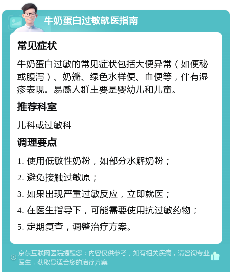 牛奶蛋白过敏就医指南 常见症状 牛奶蛋白过敏的常见症状包括大便异常（如便秘或腹泻）、奶瓣、绿色水样便、血便等，伴有湿疹表现。易感人群主要是婴幼儿和儿童。 推荐科室 儿科或过敏科 调理要点 1. 使用低敏性奶粉，如部分水解奶粉； 2. 避免接触过敏原； 3. 如果出现严重过敏反应，立即就医； 4. 在医生指导下，可能需要使用抗过敏药物； 5. 定期复查，调整治疗方案。