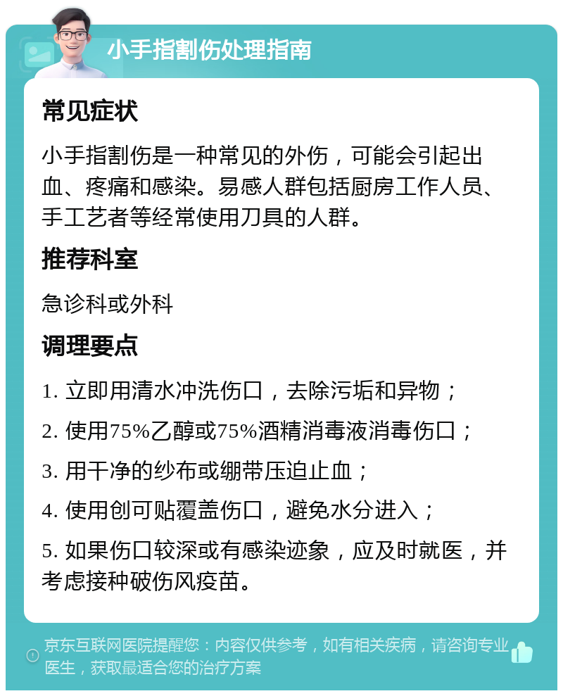 小手指割伤处理指南 常见症状 小手指割伤是一种常见的外伤，可能会引起出血、疼痛和感染。易感人群包括厨房工作人员、手工艺者等经常使用刀具的人群。 推荐科室 急诊科或外科 调理要点 1. 立即用清水冲洗伤口，去除污垢和异物； 2. 使用75%乙醇或75%酒精消毒液消毒伤口； 3. 用干净的纱布或绷带压迫止血； 4. 使用创可贴覆盖伤口，避免水分进入； 5. 如果伤口较深或有感染迹象，应及时就医，并考虑接种破伤风疫苗。