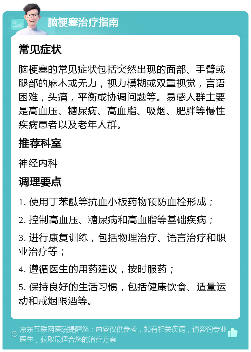 脑梗塞治疗指南 常见症状 脑梗塞的常见症状包括突然出现的面部、手臂或腿部的麻木或无力，视力模糊或双重视觉，言语困难，头痛，平衡或协调问题等。易感人群主要是高血压、糖尿病、高血脂、吸烟、肥胖等慢性疾病患者以及老年人群。 推荐科室 神经内科 调理要点 1. 使用丁苯酞等抗血小板药物预防血栓形成； 2. 控制高血压、糖尿病和高血脂等基础疾病； 3. 进行康复训练，包括物理治疗、语言治疗和职业治疗等； 4. 遵循医生的用药建议，按时服药； 5. 保持良好的生活习惯，包括健康饮食、适量运动和戒烟限酒等。