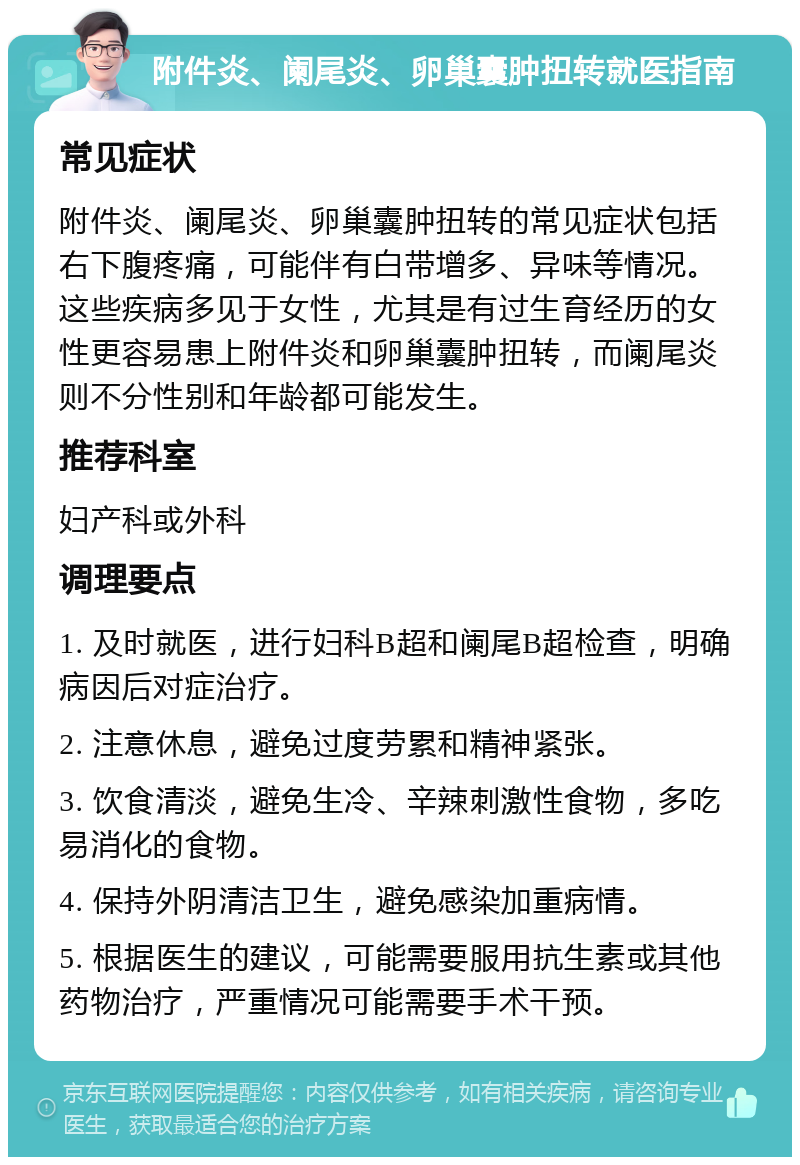 附件炎、阑尾炎、卵巢囊肿扭转就医指南 常见症状 附件炎、阑尾炎、卵巢囊肿扭转的常见症状包括右下腹疼痛，可能伴有白带增多、异味等情况。这些疾病多见于女性，尤其是有过生育经历的女性更容易患上附件炎和卵巢囊肿扭转，而阑尾炎则不分性别和年龄都可能发生。 推荐科室 妇产科或外科 调理要点 1. 及时就医，进行妇科B超和阑尾B超检查，明确病因后对症治疗。 2. 注意休息，避免过度劳累和精神紧张。 3. 饮食清淡，避免生冷、辛辣刺激性食物，多吃易消化的食物。 4. 保持外阴清洁卫生，避免感染加重病情。 5. 根据医生的建议，可能需要服用抗生素或其他药物治疗，严重情况可能需要手术干预。