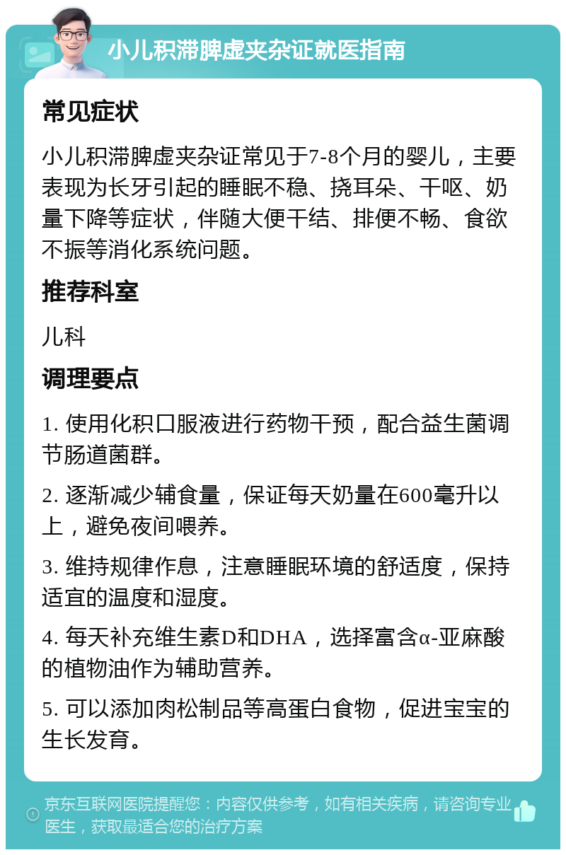 小儿积滞脾虚夹杂证就医指南 常见症状 小儿积滞脾虚夹杂证常见于7-8个月的婴儿，主要表现为长牙引起的睡眠不稳、挠耳朵、干呕、奶量下降等症状，伴随大便干结、排便不畅、食欲不振等消化系统问题。 推荐科室 儿科 调理要点 1. 使用化积口服液进行药物干预，配合益生菌调节肠道菌群。 2. 逐渐减少辅食量，保证每天奶量在600毫升以上，避免夜间喂养。 3. 维持规律作息，注意睡眠环境的舒适度，保持适宜的温度和湿度。 4. 每天补充维生素D和DHA，选择富含α-亚麻酸的植物油作为辅助营养。 5. 可以添加肉松制品等高蛋白食物，促进宝宝的生长发育。