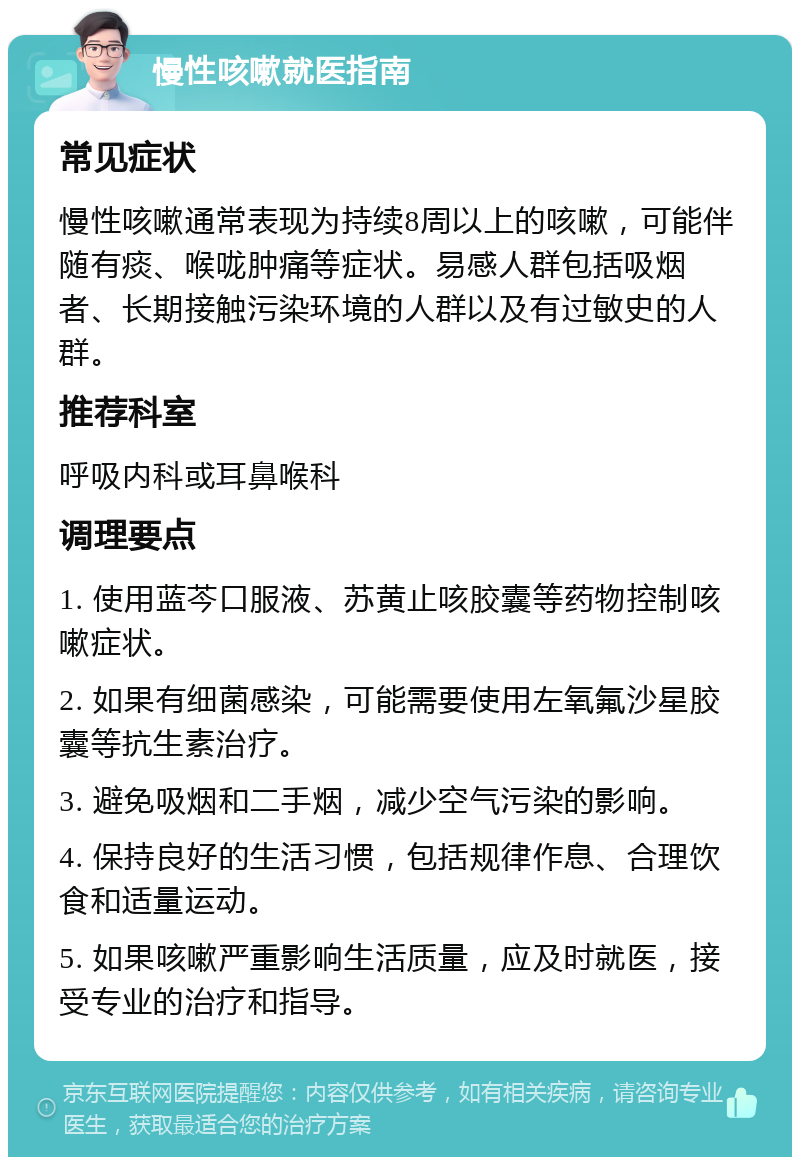 慢性咳嗽就医指南 常见症状 慢性咳嗽通常表现为持续8周以上的咳嗽，可能伴随有痰、喉咙肿痛等症状。易感人群包括吸烟者、长期接触污染环境的人群以及有过敏史的人群。 推荐科室 呼吸内科或耳鼻喉科 调理要点 1. 使用蓝芩口服液、苏黄止咳胶囊等药物控制咳嗽症状。 2. 如果有细菌感染，可能需要使用左氧氟沙星胶囊等抗生素治疗。 3. 避免吸烟和二手烟，减少空气污染的影响。 4. 保持良好的生活习惯，包括规律作息、合理饮食和适量运动。 5. 如果咳嗽严重影响生活质量，应及时就医，接受专业的治疗和指导。