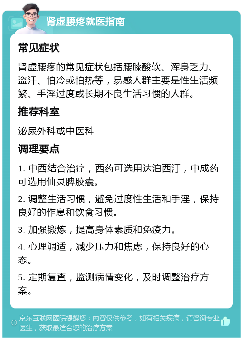 肾虚腰疼就医指南 常见症状 肾虚腰疼的常见症状包括腰膝酸软、浑身乏力、盗汗、怕冷或怕热等，易感人群主要是性生活频繁、手淫过度或长期不良生活习惯的人群。 推荐科室 泌尿外科或中医科 调理要点 1. 中西结合治疗，西药可选用达泊西汀，中成药可选用仙灵脾胶囊。 2. 调整生活习惯，避免过度性生活和手淫，保持良好的作息和饮食习惯。 3. 加强锻炼，提高身体素质和免疫力。 4. 心理调适，减少压力和焦虑，保持良好的心态。 5. 定期复查，监测病情变化，及时调整治疗方案。