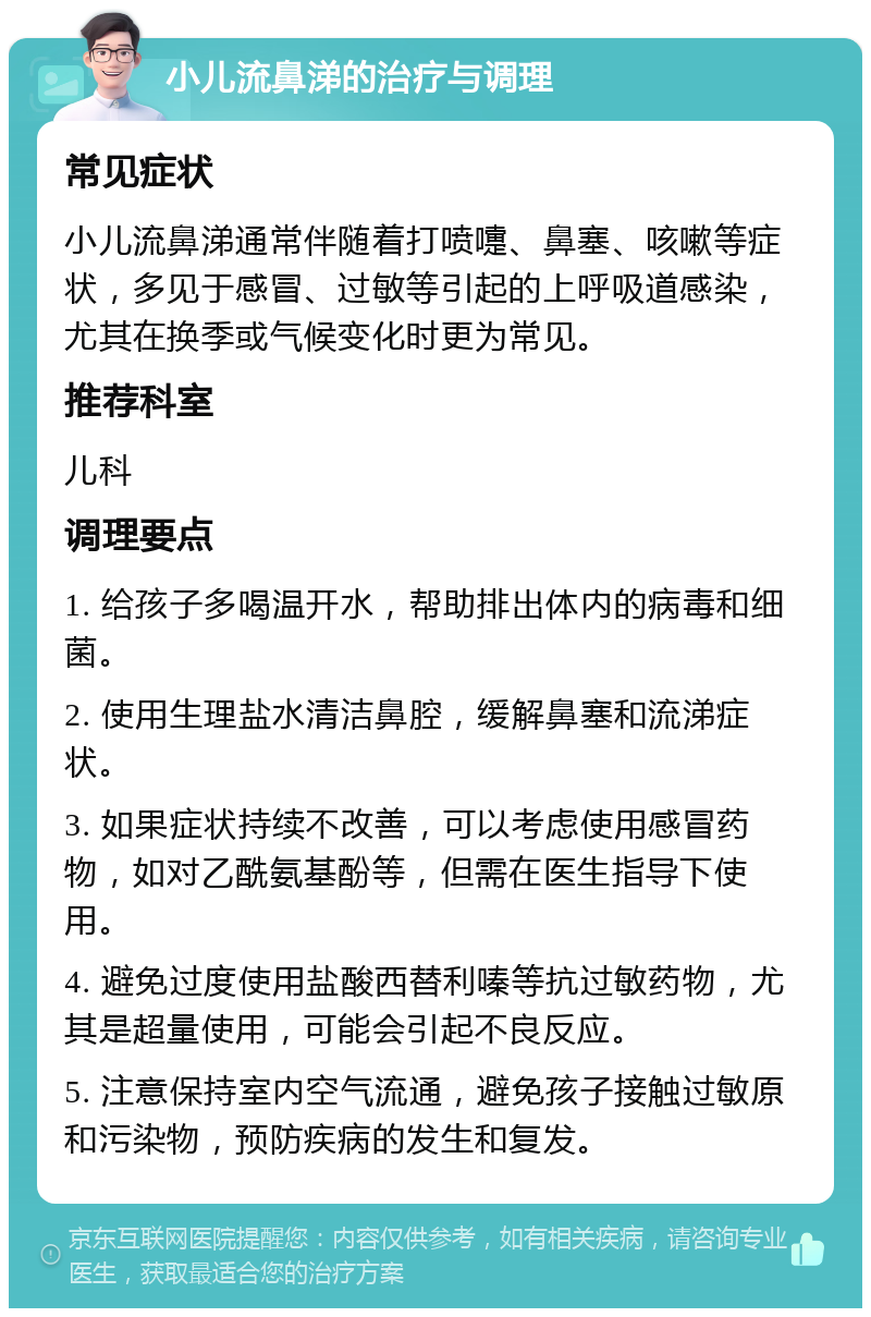 小儿流鼻涕的治疗与调理 常见症状 小儿流鼻涕通常伴随着打喷嚏、鼻塞、咳嗽等症状，多见于感冒、过敏等引起的上呼吸道感染，尤其在换季或气候变化时更为常见。 推荐科室 儿科 调理要点 1. 给孩子多喝温开水，帮助排出体内的病毒和细菌。 2. 使用生理盐水清洁鼻腔，缓解鼻塞和流涕症状。 3. 如果症状持续不改善，可以考虑使用感冒药物，如对乙酰氨基酚等，但需在医生指导下使用。 4. 避免过度使用盐酸西替利嗪等抗过敏药物，尤其是超量使用，可能会引起不良反应。 5. 注意保持室内空气流通，避免孩子接触过敏原和污染物，预防疾病的发生和复发。