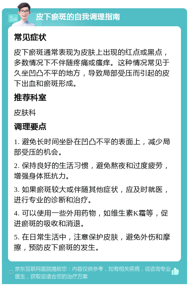 皮下瘀斑的自我调理指南 常见症状 皮下瘀斑通常表现为皮肤上出现的红点或黑点，多数情况下不伴随疼痛或瘙痒。这种情况常见于久坐凹凸不平的地方，导致局部受压而引起的皮下出血和瘀斑形成。 推荐科室 皮肤科 调理要点 1. 避免长时间坐卧在凹凸不平的表面上，减少局部受压的机会。 2. 保持良好的生活习惯，避免熬夜和过度疲劳，增强身体抵抗力。 3. 如果瘀斑较大或伴随其他症状，应及时就医，进行专业的诊断和治疗。 4. 可以使用一些外用药物，如维生素K霜等，促进瘀斑的吸收和消退。 5. 在日常生活中，注意保护皮肤，避免外伤和摩擦，预防皮下瘀斑的发生。