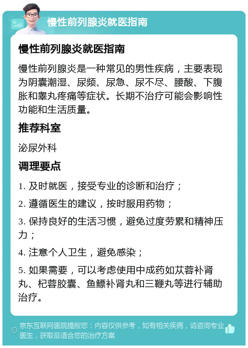 慢性前列腺炎就医指南 慢性前列腺炎就医指南 慢性前列腺炎是一种常见的男性疾病，主要表现为阴囊潮湿、尿频、尿急、尿不尽、腰酸、下腹胀和睾丸疼痛等症状。长期不治疗可能会影响性功能和生活质量。 推荐科室 泌尿外科 调理要点 1. 及时就医，接受专业的诊断和治疗； 2. 遵循医生的建议，按时服用药物； 3. 保持良好的生活习惯，避免过度劳累和精神压力； 4. 注意个人卫生，避免感染； 5. 如果需要，可以考虑使用中成药如苁蓉补肾丸、杞蓉胶囊、鱼鳔补肾丸和三鞭丸等进行辅助治疗。