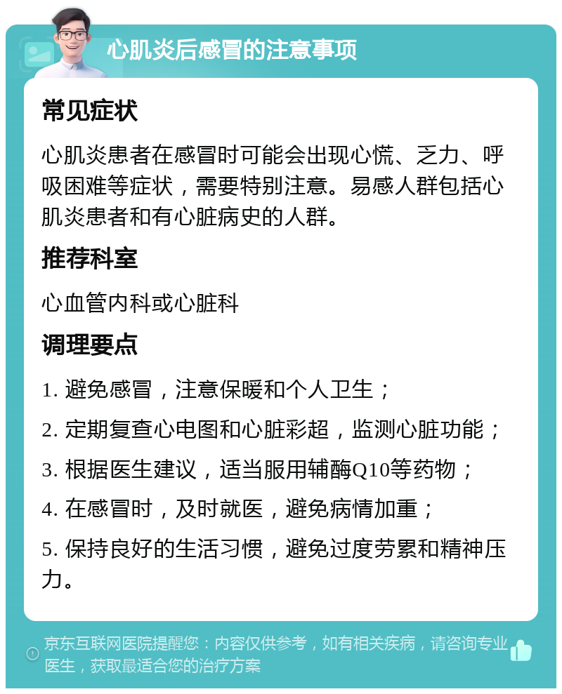 心肌炎后感冒的注意事项 常见症状 心肌炎患者在感冒时可能会出现心慌、乏力、呼吸困难等症状，需要特别注意。易感人群包括心肌炎患者和有心脏病史的人群。 推荐科室 心血管内科或心脏科 调理要点 1. 避免感冒，注意保暖和个人卫生； 2. 定期复查心电图和心脏彩超，监测心脏功能； 3. 根据医生建议，适当服用辅酶Q10等药物； 4. 在感冒时，及时就医，避免病情加重； 5. 保持良好的生活习惯，避免过度劳累和精神压力。