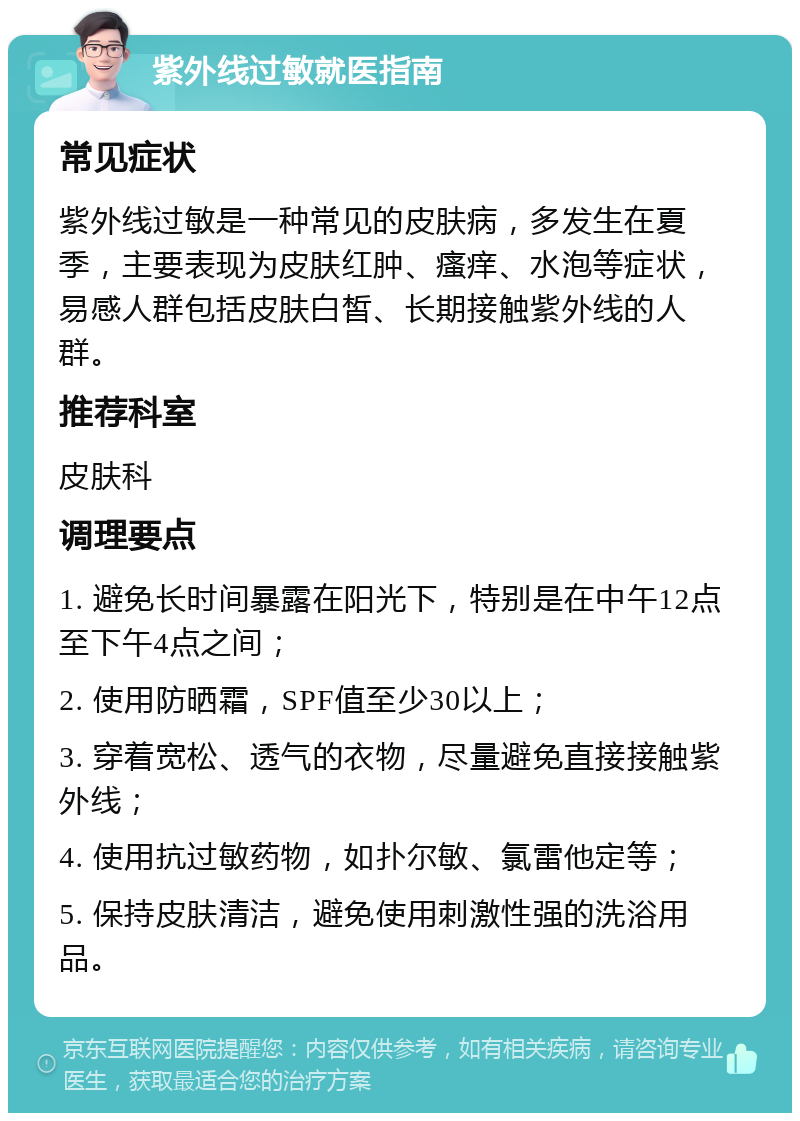 紫外线过敏就医指南 常见症状 紫外线过敏是一种常见的皮肤病，多发生在夏季，主要表现为皮肤红肿、瘙痒、水泡等症状，易感人群包括皮肤白皙、长期接触紫外线的人群。 推荐科室 皮肤科 调理要点 1. 避免长时间暴露在阳光下，特别是在中午12点至下午4点之间； 2. 使用防晒霜，SPF值至少30以上； 3. 穿着宽松、透气的衣物，尽量避免直接接触紫外线； 4. 使用抗过敏药物，如扑尔敏、氯雷他定等； 5. 保持皮肤清洁，避免使用刺激性强的洗浴用品。