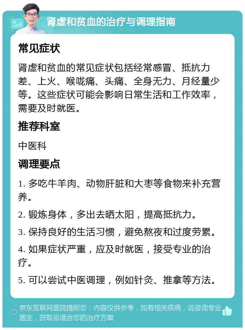 肾虚和贫血的治疗与调理指南 常见症状 肾虚和贫血的常见症状包括经常感冒、抵抗力差、上火、喉咙痛、头痛、全身无力、月经量少等。这些症状可能会影响日常生活和工作效率，需要及时就医。 推荐科室 中医科 调理要点 1. 多吃牛羊肉、动物肝脏和大枣等食物来补充营养。 2. 锻炼身体，多出去晒太阳，提高抵抗力。 3. 保持良好的生活习惯，避免熬夜和过度劳累。 4. 如果症状严重，应及时就医，接受专业的治疗。 5. 可以尝试中医调理，例如针灸、推拿等方法。