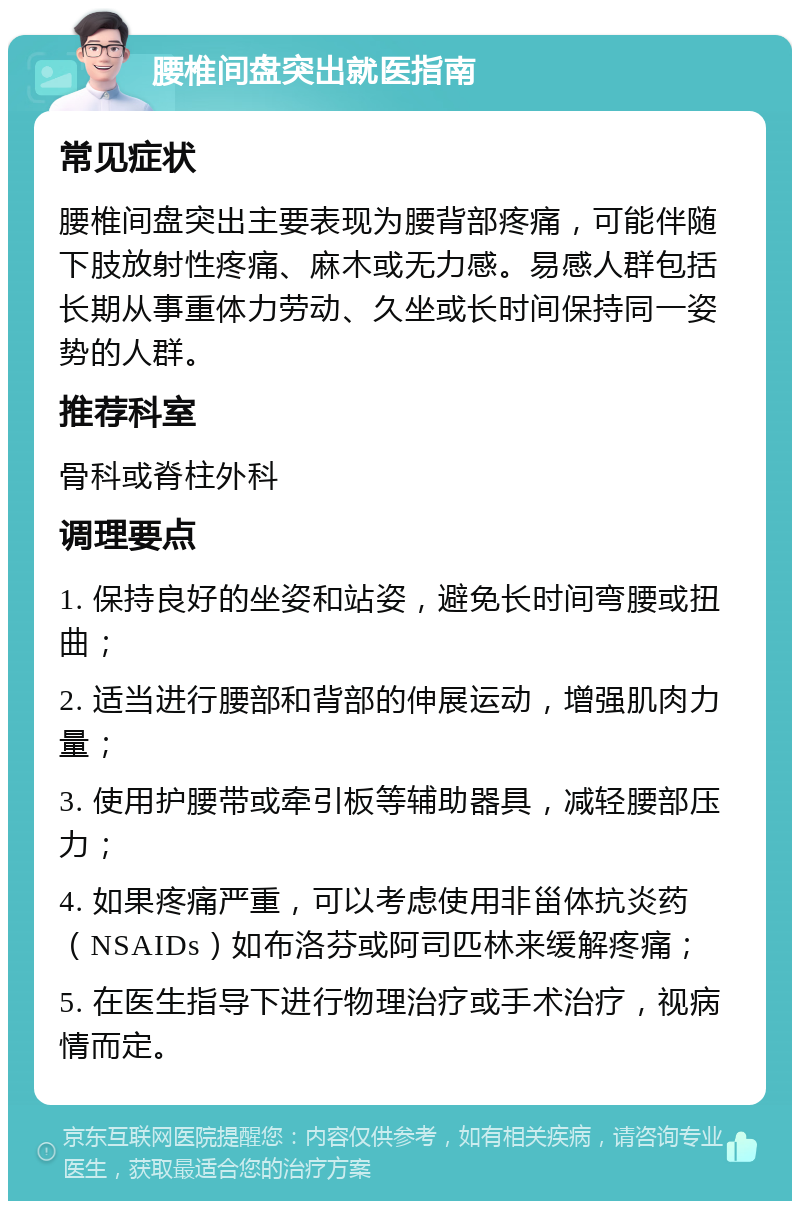 腰椎间盘突出就医指南 常见症状 腰椎间盘突出主要表现为腰背部疼痛，可能伴随下肢放射性疼痛、麻木或无力感。易感人群包括长期从事重体力劳动、久坐或长时间保持同一姿势的人群。 推荐科室 骨科或脊柱外科 调理要点 1. 保持良好的坐姿和站姿，避免长时间弯腰或扭曲； 2. 适当进行腰部和背部的伸展运动，增强肌肉力量； 3. 使用护腰带或牵引板等辅助器具，减轻腰部压力； 4. 如果疼痛严重，可以考虑使用非甾体抗炎药（NSAIDs）如布洛芬或阿司匹林来缓解疼痛； 5. 在医生指导下进行物理治疗或手术治疗，视病情而定。