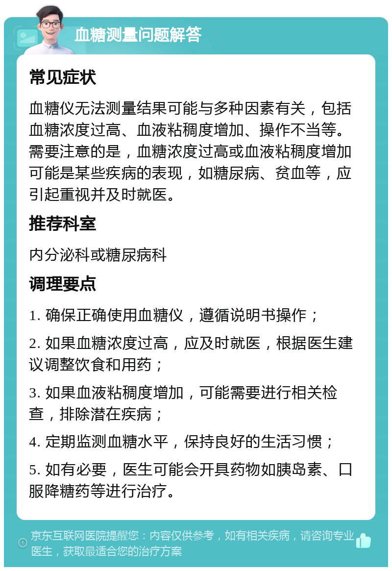 血糖测量问题解答 常见症状 血糖仪无法测量结果可能与多种因素有关，包括血糖浓度过高、血液粘稠度增加、操作不当等。需要注意的是，血糖浓度过高或血液粘稠度增加可能是某些疾病的表现，如糖尿病、贫血等，应引起重视并及时就医。 推荐科室 内分泌科或糖尿病科 调理要点 1. 确保正确使用血糖仪，遵循说明书操作； 2. 如果血糖浓度过高，应及时就医，根据医生建议调整饮食和用药； 3. 如果血液粘稠度增加，可能需要进行相关检查，排除潜在疾病； 4. 定期监测血糖水平，保持良好的生活习惯； 5. 如有必要，医生可能会开具药物如胰岛素、口服降糖药等进行治疗。