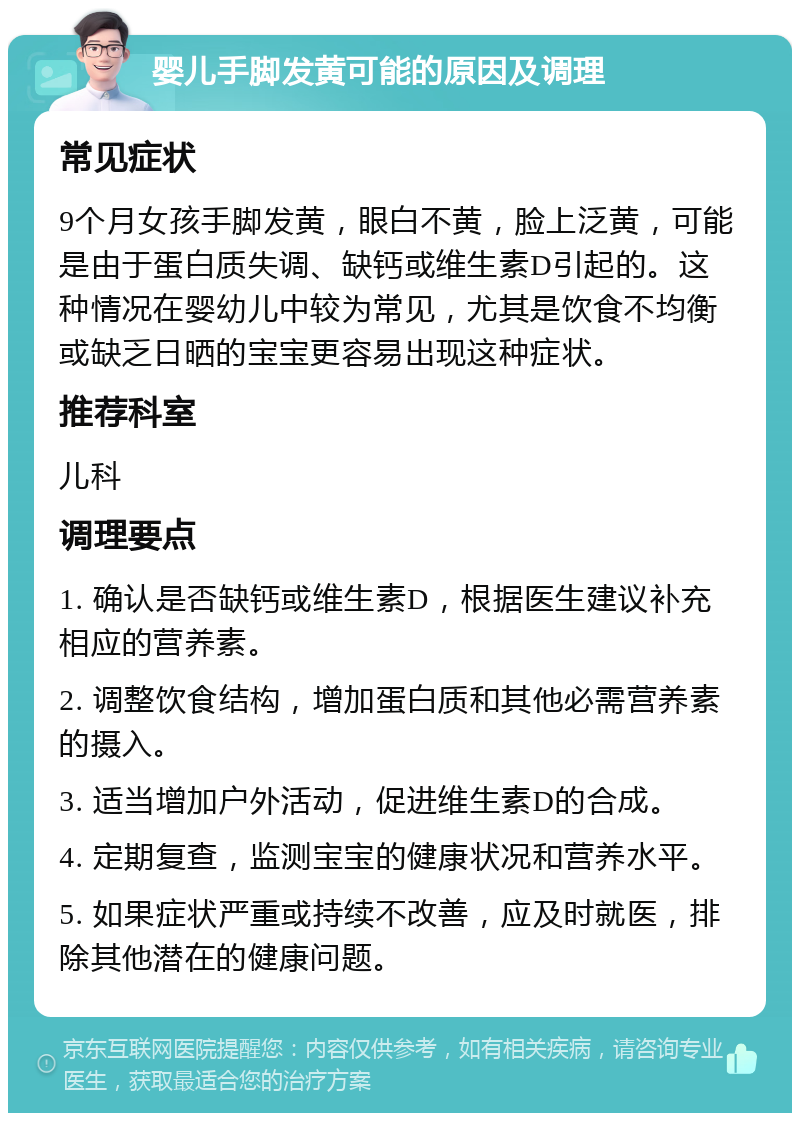 婴儿手脚发黄可能的原因及调理 常见症状 9个月女孩手脚发黄，眼白不黄，脸上泛黄，可能是由于蛋白质失调、缺钙或维生素D引起的。这种情况在婴幼儿中较为常见，尤其是饮食不均衡或缺乏日晒的宝宝更容易出现这种症状。 推荐科室 儿科 调理要点 1. 确认是否缺钙或维生素D，根据医生建议补充相应的营养素。 2. 调整饮食结构，增加蛋白质和其他必需营养素的摄入。 3. 适当增加户外活动，促进维生素D的合成。 4. 定期复查，监测宝宝的健康状况和营养水平。 5. 如果症状严重或持续不改善，应及时就医，排除其他潜在的健康问题。