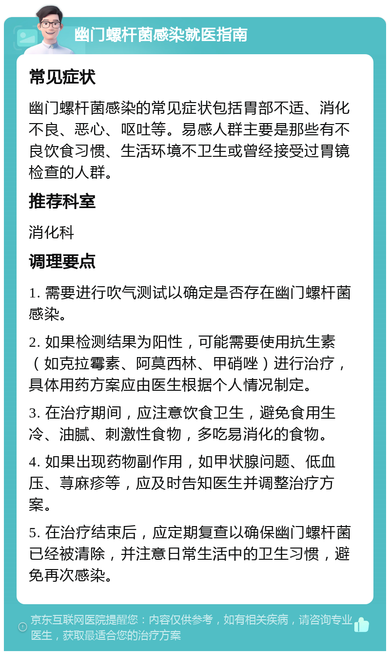 幽门螺杆菌感染就医指南 常见症状 幽门螺杆菌感染的常见症状包括胃部不适、消化不良、恶心、呕吐等。易感人群主要是那些有不良饮食习惯、生活环境不卫生或曾经接受过胃镜检查的人群。 推荐科室 消化科 调理要点 1. 需要进行吹气测试以确定是否存在幽门螺杆菌感染。 2. 如果检测结果为阳性，可能需要使用抗生素（如克拉霉素、阿莫西林、甲硝唑）进行治疗，具体用药方案应由医生根据个人情况制定。 3. 在治疗期间，应注意饮食卫生，避免食用生冷、油腻、刺激性食物，多吃易消化的食物。 4. 如果出现药物副作用，如甲状腺问题、低血压、荨麻疹等，应及时告知医生并调整治疗方案。 5. 在治疗结束后，应定期复查以确保幽门螺杆菌已经被清除，并注意日常生活中的卫生习惯，避免再次感染。