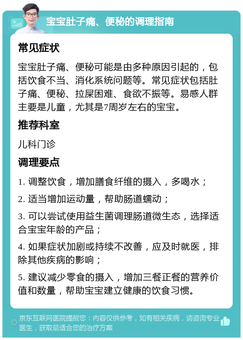 宝宝肚子痛、便秘的调理指南 常见症状 宝宝肚子痛、便秘可能是由多种原因引起的，包括饮食不当、消化系统问题等。常见症状包括肚子痛、便秘、拉屎困难、食欲不振等。易感人群主要是儿童，尤其是7周岁左右的宝宝。 推荐科室 儿科门诊 调理要点 1. 调整饮食，增加膳食纤维的摄入，多喝水； 2. 适当增加运动量，帮助肠道蠕动； 3. 可以尝试使用益生菌调理肠道微生态，选择适合宝宝年龄的产品； 4. 如果症状加剧或持续不改善，应及时就医，排除其他疾病的影响； 5. 建议减少零食的摄入，增加三餐正餐的营养价值和数量，帮助宝宝建立健康的饮食习惯。