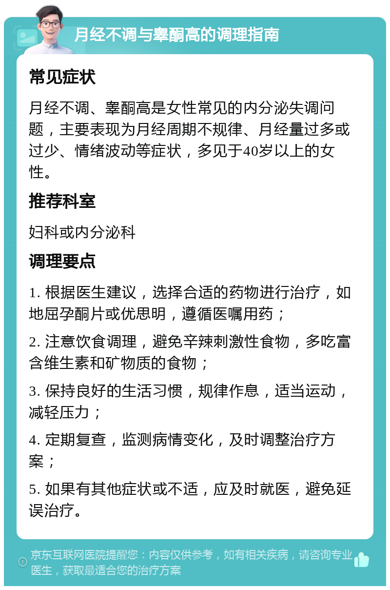 月经不调与睾酮高的调理指南 常见症状 月经不调、睾酮高是女性常见的内分泌失调问题，主要表现为月经周期不规律、月经量过多或过少、情绪波动等症状，多见于40岁以上的女性。 推荐科室 妇科或内分泌科 调理要点 1. 根据医生建议，选择合适的药物进行治疗，如地屈孕酮片或优思明，遵循医嘱用药； 2. 注意饮食调理，避免辛辣刺激性食物，多吃富含维生素和矿物质的食物； 3. 保持良好的生活习惯，规律作息，适当运动，减轻压力； 4. 定期复查，监测病情变化，及时调整治疗方案； 5. 如果有其他症状或不适，应及时就医，避免延误治疗。