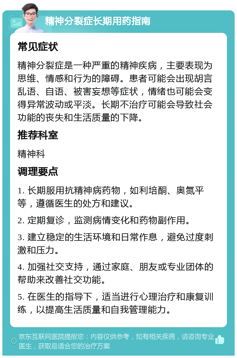 精神分裂症长期用药指南 常见症状 精神分裂症是一种严重的精神疾病，主要表现为思维、情感和行为的障碍。患者可能会出现胡言乱语、自语、被害妄想等症状，情绪也可能会变得异常波动或平淡。长期不治疗可能会导致社会功能的丧失和生活质量的下降。 推荐科室 精神科 调理要点 1. 长期服用抗精神病药物，如利培酮、奥氮平等，遵循医生的处方和建议。 2. 定期复诊，监测病情变化和药物副作用。 3. 建立稳定的生活环境和日常作息，避免过度刺激和压力。 4. 加强社交支持，通过家庭、朋友或专业团体的帮助来改善社交功能。 5. 在医生的指导下，适当进行心理治疗和康复训练，以提高生活质量和自我管理能力。